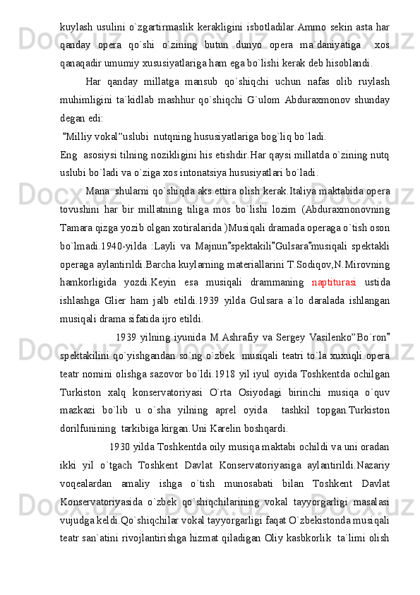 kuylash usulini o`zgartirmaslik kerakligini isbotladilar.Ammo sekin asta har
qanday   opera   qo`shi   o`zining   butun   dunyo   opera   ma`daniyatiga     xos
qanaqadir umumiy xususiyatlariga ham ega bo`lishi kerak deb hisoblandi.
Har   qanday   millatga   mansub   qo`shiqchi   uchun   nafas   olib   ruylash
muhimligini   ta`kidlab   mashhur   qo`shiqchi   G`ulom   Abduraxmonov   shunday
degan edi:
Milliy vokal”uslubi  nutqning hususiyatlariga bog`liq bo`ladi.
Eng   asosiysi tilning nozikligini his etishdir.Har qaysi millatda o`zining nutq
uslubi bo`ladi va o`ziga xos intonatsiya hususiyatlari bo`ladi.
Mana  shularni qo`shiqda aks ettira olish kerak.Italiya maktabida opera
tovushini   har   bir   millatning   tiliga   mos   bo`lishi   lozim   (Abduraxmonovning
Tamara qizga yozib olgan xotiralarida )Musiqali dramada operaga o`tish oson
bo`lmadi.1940-yilda   :Layli   va   Majnun spektakili Gulsara musiqali   spektakli	
  
operaga aylantirildi.Barcha kuylarning materiallarini T.Sodiqov,N.Mirovning
hamkorligida   yozdi.Keyin   esa   musiqali   drammaning   naptiturasi   ustida
ishlashga   Glier   ham   jalb   etildi.1939   yilda   Gulsara   a`lo   daralada   ishlangan
musiqali drama sifatida ijro etildi.
                             1939  yilning iyunida  M.Ashrafiy  va  Sergey  Vasilenko”Bo`ron	

spektakilini qo`yishgandan so`ng o`zbek   musiqali teatri to`la xuxuqli opera
teatr nomini olishga sazovor bo`ldi.1918 yil iyul oyida Toshkentda ochilgan
Turkiston   xalq   konservatoriyasi   O`rta   Osiyodagi   birinchi   musiqa   o`quv
mazkazi   bo`lib   u   o`sha   yilning   aprel   oyida     tashkil   topgan.Turkiston
dorilfunining  tarkibiga kirgan.Uni Karelin boshqardi.
                 1930 yilda Toshkentda oily musiqa maktabi ochildi va uni oradan
ikki   yil   o`tgach   Toshkent   Davlat   Konservatoriyasiga   aylantirildi.Nazariy
voqealardan   amaliy   ishga   o`tish   munosabati   bilan   Toshkent   Davlat
Konservatoriyasida   o`zbek   qo`shiqchilarining   vokal   tayyorgarligi   masalasi
vujudga keldi.Qo`shiqchilar vokal tayyorgarligi faqat O`zbekistonda musiqali
teatr san`atini rivojlantirishga hizmat qiladigan Oliy kasbkorlik   ta`limi olish 