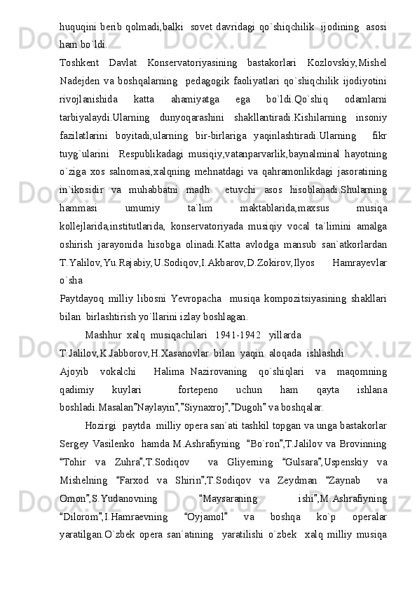 huquqini berib qolmadi,balki   sovet davridagi qo`shiqchilik   ijodining   asosi
ham bo`ldi.
Toshkent   Davlat   Konservatoriyasining   bastakorlari   Kozlovskiy,Mishel
Nadejden   va   boshqalarning     pedagogik   faoliyatlari   qo`shiqchilik   ijodiyotini
rivojlanishida   katta   ahamiyatga   ega   bo`ldi.Qo`shiq   odamlarni
tarbiyalaydi.Ularning   dunyoqarashini   shakllantiradi.Kishilarning   insoniy
fazilatlarini   boyitadi,ularning   bir-birlariga   yaqinlashtiradi.Ularning     fikr
tuyg`ularini     Respublikadagi   musiqiy,vatanparvarlik,baynalminal   hayotning
o`ziga   xos   salnomasi,xalqning   mehnatdagi   va   qahramonlikdagi   jasoratining
in`ikosidir   va   muhabbatni   madh     etuvchi   asos   hisoblanadi.Shularning
hammasi   umumiy   ta`lim   maktablarida,maxsus   musiqa
kollejlarida,institutlarida,   konservatoriyada   musiqiy   vocal   ta`limini   amalga
oshirish   jarayonida   hisobga   olinadi.Katta   avlodga   mansub   san`atkorlardan
T.Yalilov,Yu.Rajabiy,U.Sodiqov,I.Akbarov,D.Zokirov,Ilyos   Hamrayevlar
o`sha
Paytdayoq   milliy   libosni   Yevropacha     musiqa   kompozitsiyasining   shakllari
bilan  birlashtirish yo`llarini izlay boshlagan.
Mashhur  xalq  musiqachilari   1941-1942   yillarda
T.Jalilov,K.Jabborov,H.Xasanovlar  bilan  yaqin  aloqada  ishlashdi.
Ajoyib     vokalchi       Halima   Nazirovaning     qo`shiqlari     va     maqomning
qadimiy   kuylari     fortepeno   uchun   ham   qayta   ishlana
boshladi.Masalan Naylayin , Siynaxroj , Dugoh  va boshqalar.     
Hozirgi  paytda  milliy opera san`ati tashkil topgan va unga bastakorlar
Sergey Vasilenko   hamda M.Ashrafiyning    Bo`ron ,T.Jalilov va Brovinning	
 
Tohir   va   Zuhra ,T.Sodiqov     va   Gliyerning   Gulsara ,Uspenskiy   va	
   
Mishelning   Farxod   va   Shirin ,T.Sodiqov   va   Zeydman   Zaynab     va	
  
Omon ,S.Yudanovning   Maysaraning   ishi ,M.Ashrafiyning	
  
Dilorom ,I.Hamraevning   Oyjamol   va   boshqa   ko`p   operalar	
   
yaratilgan.O`zbek   opera   san`atining     yaratilishi   o`zbek     xalq   milliy   musiqa 