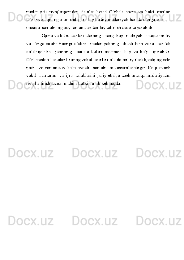 madaniyati   rivojlanganidan   dalolat   beradi.O`zbek   opera   va   balet   asarlari
O`zbek xalqining o`tmishdagi milliy badiiy madaniyati hamda o`ziga  xos 
musiqa  san`atining boy  an`analaridan foydalanish asosida yaratildi.
            Opera va balet asarlari ularning ohang  kuy  mohiyati  chuqur milliy
va   o`ziga   xosdir.Hozirgi   o`zbek     madaniyatining     shakli   ham   vokal     san`ati
qo`shiqchilik     janrining     barcha   turlari   mazmuni   boy   va   ko`p     qirralidir.
O`zbekiston bastakorlarining vokal  asarlari o`zida milliy ilastik,xalq og`zaki
ijodi     va   zamonaviy   ko`p   ovozli     san`atni   mujassamlashtirgan.Ko`p   ovozli
vokal  asarlarini  va  ijro  uslublarini  joriy etish,o`zbek musiqa madaniyatini
rivojlantirish uchun muhim turtki bo`lib kelmoqda. 