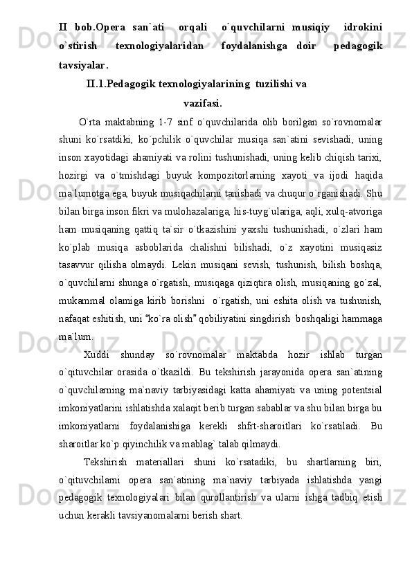 II   bob.Opera   san`ati     orqali     o`quvchilarni   musiqiy     idrokini
o`stirish     texnologiyalaridan     foydalanishga   doir     pedagogik
tavsiyalar.
          II.1.Pedagogik texnologiyalarining  tuzilishi va 
                                             vazifasi.
O`rta   maktabning   1-7   sinf   o`quvchilarida   olib   borilgan   so`rovnomalar
shuni   ko`rsatdiki,   ko`pchilik   o`quvchilar   musiqa   san`atini   sevishadi,   uning
inson xayotidagi ahamiyati va rolini tushunishadi, uning kelib chiqish tarixi,
hozirgi   va   o`tmishdagi   buyuk   kompozitorlarning   xayoti   va   ijodi   haqida
ma`lumotga ega, buyuk musiqachilarni tanishadi va chuqur o`rganishadi. Shu
bilan birga inson fikri va mulohazalariga, his-tuyg`ulariga, aqli, xulq-atvoriga
ham   musiqaning   qattiq   ta`sir   o`tkazishini   yaxshi   tushunishadi,   o`zlari   ham
ko`plab   musiqa   asboblarida   chalishni   bilishadi,   o`z   xayotini   musiqasiz
tasavvur   qilisha   olmaydi.   Lekin   musiqani   sevish,   tushunish,   bilish   boshqa,
o`quvchilarni shunga o`rgatish, musiqaga qiziqtira olish, musiqaning go`zal,
mukammal   olamiga   kirib   borishni     o`rgatish,   uni   eshita   olish   va   tushunish,
nafaqat eshitish, uni  ko`ra olish  qobiliyatini singdirish  boshqaligi hammaga 
ma`lum.
Xuddi   shunday   so`rovnomalar   maktabda   hozir   ishlab   turgan
o`qituvchilar   orasida   o`tkazildi.   Bu   tekshirish   jarayonida   opera   san`atining
o`quvchilarning   ma`naviy   tarbiyasidagi   katta   ahamiyati   va   uning   potentsial
imkoniyatlarini ishlatishda xalaqit berib turgan sabablar va shu bilan birga bu
imkoniyatlarni   foydalanishiga   kerekli   shfrt-sharoitlari   ko`rsatiladi.   Bu
sharoitlar ko`p qiyinchilik va mablag` talab qilmaydi.
Tekshirish   materiallari   shuni   ko`rsatadiki,   bu   shartlarning   biri,
o`qituvchilarni   opera   san`atining   ma`naviy   tarbiyada   ishlatishda   yangi
pedagogik   texnologiyalari   bilan   qurollantirish   va   ularni   ishga   tadbiq   etish
uchun kerakli tavsiyanomalarni berish shart.  