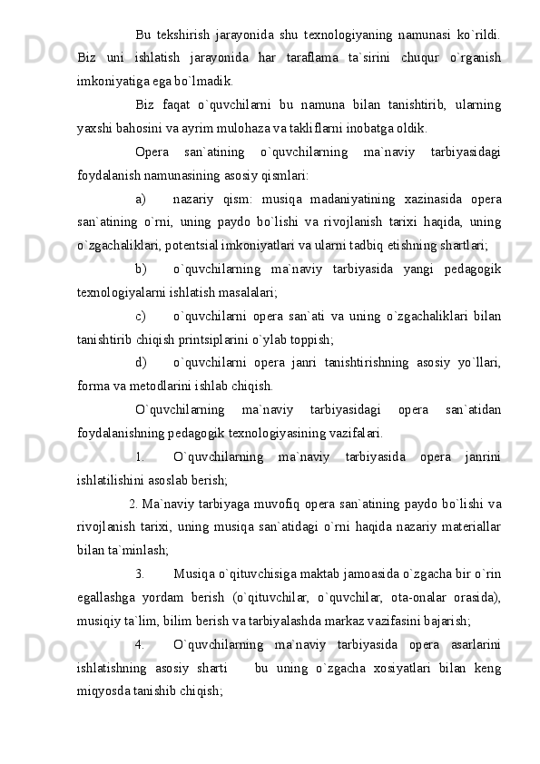 Bu   tekshirish   jarayonida   shu   texnologiyaning   namunasi   ko`rildi.
Biz   uni   ishlatish   jarayonida   har   taraflama   ta`sirini   chuqur   o`rganish
imkoniyatiga ega bo`lmadik.
Biz   faqat   o`quvchilarni   bu   namuna   bilan   tanishtirib,   ularning
yaxshi bahosini va ayrim mulohaza va takliflarni inobatga oldik.
Opera   san`atining   o`quvchilarning   ma`naviy   tarbiyasidagi
foydalanish namunasining asosiy qismlari:
a) nazariy   qism:   musiqa   madaniyatining   xazinasida   opera
san`atining   o`rni,   uning   paydo   bo`lishi   va   rivojlanish   tarixi   haqida,   uning
o`zgachaliklari, potentsial imkoniyatlari va ularni tadbiq etishning shartlari;
b) o`quvchilarning   ma`naviy   tarbiyasida   yangi   pedagogik
texnologiyalarni ishlatish masalalari;
c) o`quvchilarni   opera   san`ati   va   uning   o`zgachaliklari   bilan
tanishtirib chiqish printsiplarini o`ylab toppish;
d) o`quvchilarni   opera   janri   tanishtirishning   asosiy   yo`llari,
forma va metodlarini ishlab chiqish.
O`quvchilarning   ma`naviy   tarbiyasidagi   opera   san`atidan
foydalanishning pedagogik texnologiyasining vazifalari.
1. O`quvchilarning   ma`naviy   tarbiyasida   opera   janrini
ishlatilishini asoslab berish;
2. Ma`naviy tarbiyaga muvofiq opera san`atining paydo bo`lishi va
rivojlanish   tarixi,   uning   musiqa   san`atidagi   o`rni   haqida   nazariy   materiallar
bilan ta`minlash;
3. Musiqa o`qituvchisiga maktab jamoasida o`zgacha bir o`rin
egallashga   yordam   berish   (o`qituvchilar,   o`quvchilar,   ota-onalar   orasida),
musiqiy ta`lim, bilim berish va tarbiyalashda markaz vazifasini bajarish;
4. O`quvchilarning   ma`naviy   tarbiyasida   opera   asarlarini
ishlatishning   asosiy   sharti     bu   uning   o`zgacha   xosiyatlari   bilan   keng
miqyosda tanishib chiqish; 