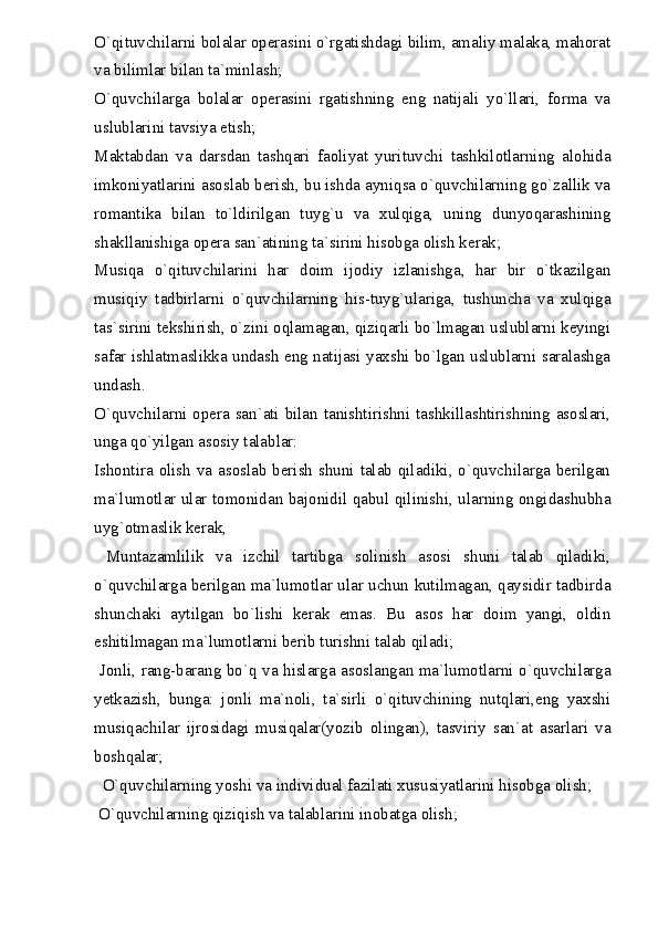 O`qituvchilarni  bolalar operasini o`rgatishdagi bilim, amaliy malaka, mahorat
va bilimlar bilan ta`minlash;
O`quvchilarga   bolalar   operasini   rgatishning   eng   natijali   yo`llari,   forma   va
uslublarini tavsiya etish;
Maktabdan   va   darsdan   tashqari   faoliyat   yurituvchi   tashkilotlarning   alohida
imkoniyatlarini asoslab berish, bu ishda ayniqsa o`quvchilarning go`zallik va
romantika   bilan   to`ldirilgan   tuyg`u   va   xulqiga,   uning   dunyoqarashining
shakllanishiga opera san`atining ta`sirini hisobga olish kerak;
Musiqa   o`qituvchilarini   har   doim   ijodiy   izlanishga,   har   bir   o`tkazilgan
musiqiy   tadbirlarni   o`quvchilarning   his-tuyg`ulariga,   tushuncha   va   xulqiga
tas`sirini tekshirish, o`zini oqlamagan, qiziqarli bo`lmagan uslublarni keyingi
safar ishlatmaslikka undash eng natijasi yaxshi bo`lgan uslublarni saralashga
undash.
O`quvchilarni opera san`ati bilan tanishtirishni tashkillashtirishning asoslari,
unga qo`yilgan asosiy talablar:
Ishontira olish va asoslab berish shuni talab qiladiki, o`quvchilarga berilgan
ma`lumotlar ular tomonidan bajonidil qabul qilinishi, ularning ongidashubha
uyg`otmaslik kerak,
  Muntazamlilik   va   izchil   tartibga   solinish   asosi   shuni   talab   qiladiki,
o`quvchilarga berilgan ma`lumotlar ular uchun kutilmagan, qaysidir tadbirda
shunchaki   aytilgan   bo`lishi   kerak   emas.   Bu   asos   har   doim   yangi,   oldin
eshitilmagan ma`lumotlarni berib turishni talab qiladi;
  Jonli, rang-barang bo`q va hislarga asoslangan ma`lumotlarni o`quvchilarga
yetkazish,   bunga:   jonli   ma`noli,   ta`sirli   o`qituvchining   nutqlari,eng   yaxshi
musiqachilar   ijrosidagi   musiqalar(yozib   olingan),   tasviriy   san`at   asarlari   va
boshqalar;
  O`quvchilarning yoshi va individual fazilati xususiyatlarini hisobga olish;
 O`quvchilarning qiziqish va talablarini inobatga olish; 