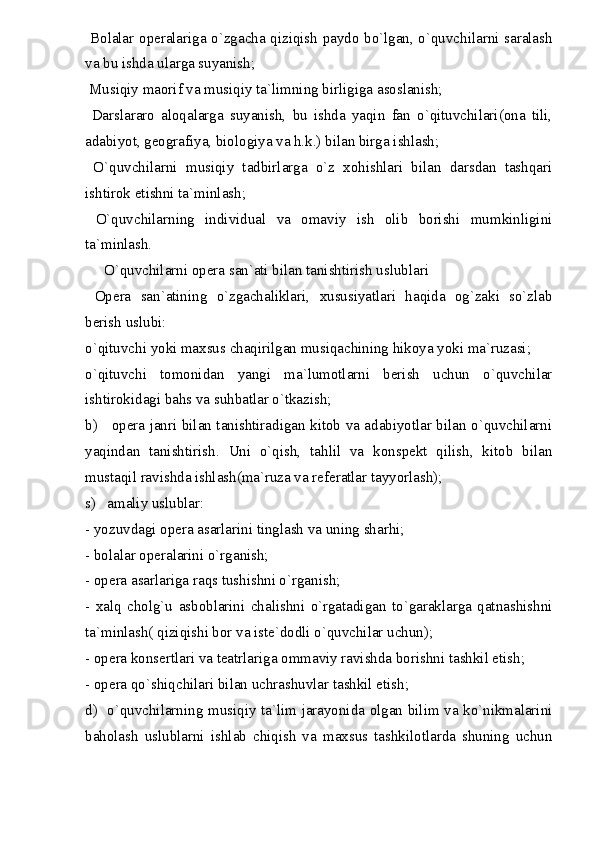   Bolalar operalariga o`zgacha qiziqish paydo bo`lgan, o`quvchilarni saralash
va bu ishda ularga suyanish;
 Musiqiy maorif va musiqiy ta`limning birligiga asoslanish;
  Darslararo   aloqalarga   suyanish,   bu   ishda   yaqin   fan   o`qituvchilari(ona   tili,
adabiyot, geografiya, biologiya va h.k.) bilan birga ishlash;
  O`quvchilarni   musiqiy   tadbirlarga   o`z   xohishlari   bilan   darsdan   tashqari
ishtirok etishni ta`minlash;
  O`quvchilarning   individual   va   omaviy   ish   olib   borishi   mumkinligini
ta`minlash.
     O`quvchilarni opera san`ati bilan tanishtirish uslublari
  Opera   san`atining   o`zgachaliklari,   xususiyatlari   haqida   og`zaki   so`zlab
berish uslubi:
o`qituvchi yoki maxsus chaqirilgan musiqachining hikoya yoki ma`ruzasi;
o`qituvchi   tomonidan   yangi   ma`lumotlarni   berish   uchun   o`quvchilar
ishtirokidagi bahs va suhbatlar o`tkazish;
b)     opera janri bilan tanishtiradigan kitob va adabiyotlar bilan o`quvchilarni
yaqindan   tanishtirish.   Uni   o`qish,   tahlil   va   konspekt   qilish,   kitob   bilan
mustaqil ravishda ishlash(ma`ruza va referatlar tayyorlash);
s)   amaliy uslublar: 
- yozuvdagi opera asarlarini tinglash va uning sharhi;
- bolalar operalarini o`rganish;
- opera asarlariga raqs tushishni o`rganish;
-   xalq   cholg`u   asboblarini   chalishni   o`rgatadigan   to`garaklarga   qatnashishni
ta`minlash( qiziqishi bor va iste`dodli o`quvchilar uchun);
- opera konsertlari va teatrlariga ommaviy ravishda borishni tashkil etish;
- opera qo`shiqchilari bilan uchrashuvlar tashkil etish;
d)   o`quvchilarning musiqiy ta`lim jarayonida olgan bilim va ko`nikmalarini
baholash   uslublarni   ishlab   chiqish   va   maxsus   tashkilotlarda   shuning   uchun 