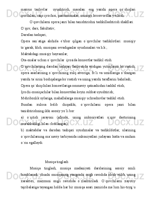 maxsus   tanlovlar     uyushtirish,   masalan:   eng   yaxshi   opera   qo`shiqlari
ijrochilari, raqs ijrochisi, pantomimalar, musiqiy krossvordlar yechish.
O`quvchilarni opera janri bilan tanishtirishni tashkillashtirish shakllari.
O`quv, dars, fakultativ;
Darsdan tashqari;
Opera   san`atiga   alohida   e`tibor   qilgan   o`quvchilar   tashkilotlari:   musiqiy
to`garak, klub, musiqani sevadiganlar uyushmalari va h.k.;
Maktabdagi musiqiy bayramlar;
Ota-onalar uchun o`quvchilar  ijrosida konsertlar tashkil etish.
O`quvchilarning darsdan tashqari faoliyatida erishgan yutuqlarini ko`rsatish,
opera asarlarining o`quvchining xulq-atvoriga, fe`li va umidlariga o`tkazgan
yaxshi ta`sirini boshqalarga ko`rsatish va uning yaxshi taraflarini baholash;
Opera qo`shiqchilari konsertlariga ommaviy qatnashishni tashkil etish;
Ijrochi-musiqachilar bilan konsertdan keyin suhbat uyushtirish;
Mehribonlik uylariga, mahallalarga musiqiy uchrashuvlar tashkil etish.
Bundan   xulosa   kelib   chiqadiki,   o`quvchilarni   opera   janri   bilan
tanishtirishning ikki asosiy yo`li bor:
a)   o`qitish   jarayoni   (afsuski,   uning   imkoniyatlari   o`quv   dasturining
murakkabligi bilan cheklangan);
b)   maktabdar   va   darsdan   tashqari   uyushmalar   va   tashkildotlar,   ularining
o`quvchilarning ma`naviy tarbiyasida imkoniyatlari judayam katta va muhim
o`rin egallaydi.
                         
                          Musiqa tinglash
Musiqa   tinglash,   musiqa   madaniyati   darslarining   asosiy   omili
hisoblanadi,   chunki   musiqaning   yangrashi   ongli   ravishda   idrok   etilib,   uning
xarakteri,   mazmuni   ongli   ravishda   o`zlashtiriladi.   O`quvchilarni   xayotiy
tajribalariga tayangan holda har bir musiqa asari zamirida ma`lum his-tuyg`u 