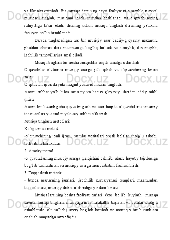 va fikr aks ettiriladi. Biz musiqa darsining qaysi faoliyatini olmaylik, u avval
musiqani   tinglab,   musiqani   idrok   etishdan   boshlanadi   va   o`quvchilarning
ruhiyatiga   ta`sir   etadi,   shuning   uchun   musiqa   tinglash   darsining   yetakchi
faoliyati bo`lib hisoblanadi.
Darsda   tinglanadigan   har   bir   musiqiy   asar   badiiy-g`oyaviy   mazmuni
jihatdan   chorak   dars   mazmuniga   bog`liq   bo`ladi   va   ilmiylik,   davomiylik,
izchillik tamoyillariga amal qiladi.
Musiqa tinglash bir necha bosqichlar orqali amalga oshiriladi.
O`quvchilar   e`tiborini   musiqiy   asarga   jalb   qilish   va   o`qituvchining   kirish
so`zi.
O`qituvchi ijrosida yoki magnit yozuvida asarni tinglash.
Asarni   suhbat   yo`li   bilan   musiqiy   va   badiiy-g`oyaviy   jihatdan   oddiy   tahlil
qilish.
Asarni bir butunligicha qayta tinglash  va asar haqida o`quvchilarni umumiy
taassurotlari yuzasidan yakuniy suhbat o`tkazish.
Musiqa tinglash metodlari:
Ko`rgazmali metodi:
-o`qituvchining   jonli   ijrosi,   rasmlar   vositalari   orqali   bolalar   cholg`u   asbobi,
torli ritmli harakatlar.
2. Amaliy metod
-o`quvchilarning musiqiy asarga qiziqishini oshirib, ularni hayotiy tajribasiga
bog`lab tushuntirish va musiqiy asarga munosabatini faollashtirish.
3. Taqqoslash metodi:
-   bunda   asarlarning   janrlari,   ijrochilik   xususiyatlari   templari,   mazmunlari
taqqoslanadi, musiqiy didini o`stirishga yordam beradi.
Musiqa larsining beshta faoliyati turlari (xor   bo`lib   kuylash,   musiqa
savodi,musiqa tinglash, musiqaga mos harakatlar bajarish va bolalar cholg`u
asboblarida   jo`r   bo`lish)   uzviy   bog`lab   boriladi   va   mantiqiy   bir   butunlikka
erishish maqsadga muvofiqdir. 