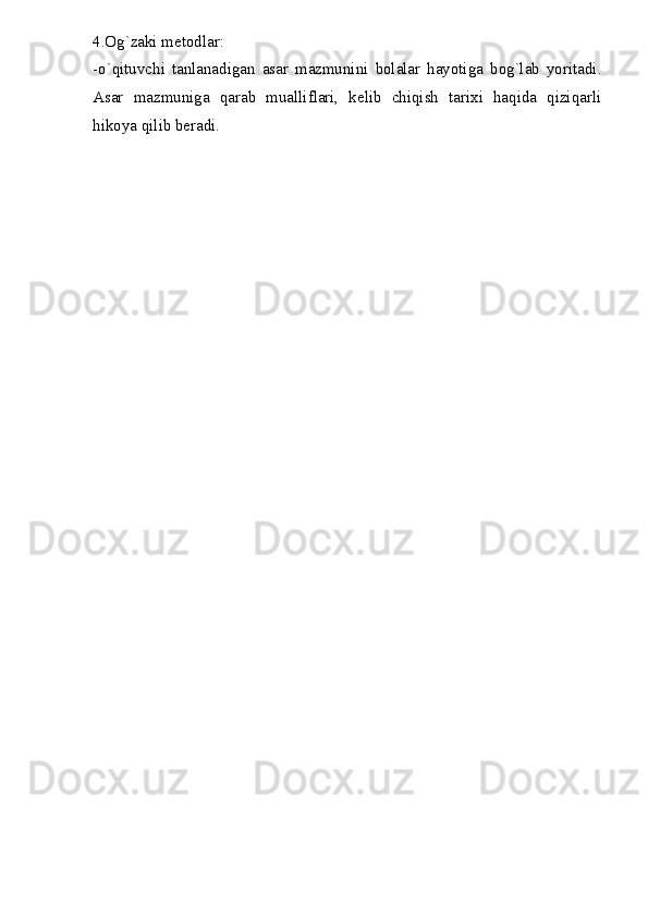 4.Og`zaki metodlar:
-o`qituvchi   tanlanadigan   asar   mazmunini   bolalar   hayotiga   bog`lab   yoritadi.
Asar   mazmuniga   qarab   mualliflari,   kelib   chiqish   tarixi   haqida   qiziqarli
hikoya qilib beradi. 