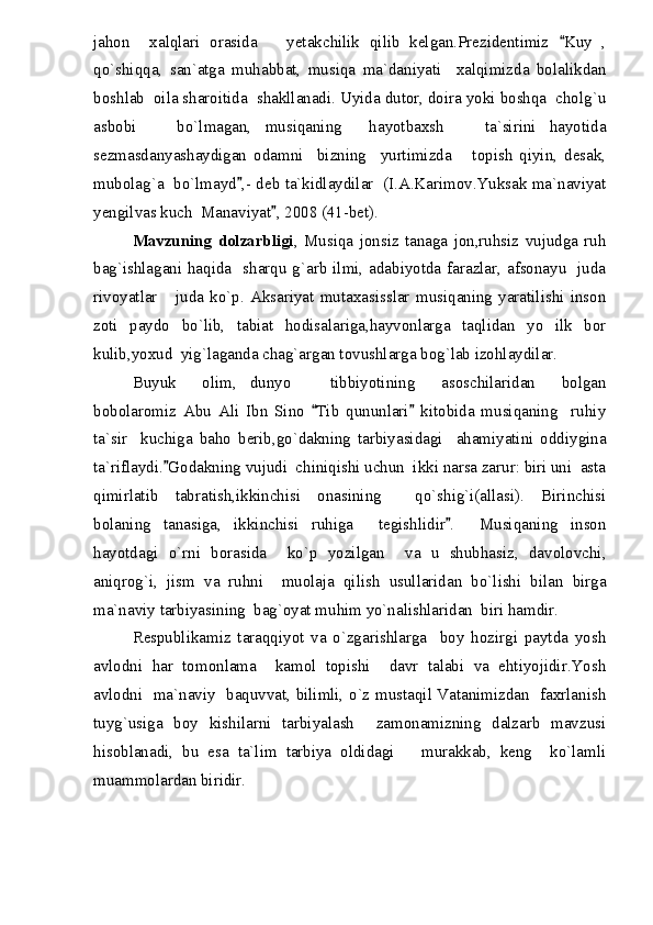 jahon     xalqlari   orasida       yetakchilik   qilib   kelgan.Prezidentimiz   Kuy   ,
qo`shiqqa,   san`atga   muhabbat,   musiqa   ma`daniyati     xalqimizda   bolalikdan
boshlab  oila sharoitida  shakllanadi. Uyida dutor, doira yoki boshqa  cholg`u
asbobi       bo`lmagan,   musiqaning     hayotbaxsh       ta`sirini   hayotida
sezmasdanyashaydigan   odamni     bizning     yurtimizda       topish   qiyin,   desak,
mubolag`a  bo`lmayd ,- deb ta`kidlaydilar  (I.A.Karimov.Yuksak ma`naviyat	

yengilvas kuch  Manaviyat , 2008 (41-bet).	

Mavzuning   dolzarbligi ,   Musiqa   jonsiz   tanaga   jon,ruhsiz   vujudga   ruh
bag`ishlagani haqida   sharqu g`arb ilmi, adabiyotda farazlar, afsonayu   juda
rivoyatlar       juda   ko`p.   Aksariyat   mutaxasisslar   musiqaning   yaratilishi   inson
zoti   paydo   bo`lib,   tabiat   hodisalariga,hayvonlarga   taqlidan   yo   ilk   bor
kulib,yoxud  yig`laganda chag`argan tovushlarga bog`lab izohlaydilar.
Buyuk     olim,   dunyo       tibbiyotining     asoschilaridan     bolgan
bobolaromiz   Abu   Ali   Ibn   Sino   Tib   qununlari   kitobida   musiqaning     ruhiy	
 
ta`sir     kuchiga   baho   berib,go`dakning   tarbiyasidagi     ahamiyatini   oddiygina
ta`riflaydi. Godakning vujudi  chiniqishi uchun  ikki narsa zarur: biri uni  asta	

qimirlatib   tabratish,ikkinchisi   onasining     qo`shig`i(allasi).   Birinchisi
bolaning   tanasiga,   ikkinchisi   ruhiga     tegishlidir .     Musiqaning   inson	

hayotdagi   o`rni   borasida     ko`p   yozilgan     va   u   shubhasiz,   davolovchi,
aniqrog`i,   jism   va   ruhni     muolaja   qilish   usullaridan   bo`lishi   bilan   birga
ma`naviy tarbiyasining  bag`oyat muhim yo`nalishlaridan  biri hamdir.
Respublikamiz   taraqqiyot   va   o`zgarishlarga     boy   hozirgi   paytda   yosh
avlodni   har   tomonlama     kamol   topishi     davr   talabi   va   ehtiyojidir.Yosh
avlodni   ma`naviy   baquvvat, bilimli, o`z mustaqil Vatanimizdan   faxrlanish
tuyg`usiga   boy   kishilarni   tarbiyalash     zamonamizning   dalzarb   mavzusi
hisoblanadi,   bu   esa   ta`lim   tarbiya   oldidagi       murakkab,   keng     ko`lamli
muammolardan biridir. 