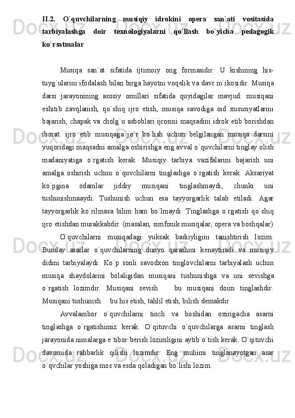 II.2.   O`quvchilarning   musiqiy   idrokini   opera   san`ati   vositasida
tarbiyalashga   doir   texnologiyalarni   qo`llash   bo`yicha   pedagogik
ko`rsatmalar
Musiqa   san`at   sifatida   ijtimoiy   ong   formasidir.   U   kishining   his-
tuyg`ularini ifodalash bilan birga hayotni voqelik va davr in`ikosidir. Musiqa
darsi   jarayonining   asosiy   omillari   sifatida   quyidagilar   mavjud:   musiqani
eshitib   zavqlanish,   qo`shiq   ijro   etish,   musiqa   savodiga   oid   xususiyatlarini
bajarish, chapak va cholg`u asboblari ijrosini maqsadini idrok etib borishdan
iborat:   ijro   etib   musiqaga   jo`r   bo`lish   uchun   belgilangan   musiqa   darsini
yuqoridagi maqsadni amalga oshirishga eng avval o`quvchilarni tinglay olish
madaniyatiga   o`rgatish   kerak.   Musiqiy   tarbiya   vazifalarini   bajarish   uni
amalga   oshirish   uchun   o`quvchilarni   tinglashga   o`rgatish   kerak.   Aksariyat
ko`pgina   odamlar   jiddiy   musiqani   tinglashmaydi,   chunki   uni
tushunishmaaydi.   Tushunish   uchun   esa   tayyorgarlik   talab   etiladi.   Agar
tayyorgarlik   ko`rilmasa   bilim   ham   bo`lmaydi.   Tinglashga   o`rgatish   qo`shiq
ijro etishdan murakkabdir. (masalan, simfonik musiqalar, opera va boshqalar)
O`quvchilarni   musiqadagi   yuksak   badiiyligini   tanishtirish   lozim.
Bunday   asarlar   o`quvchilarning   dunyo   qarashini   kenaytiradi   va   musiqiy
didini   tarbiyalaydi.   Ko`p   sonli   savodxon   tinglovchilarni   tarbiyalash   uchun
musiqa   shaydolarini   bolaligidan   musiqani   tushunishga   va   uni   sevishga
o`rgatish   lozimdir.   Musiqani   sevish     bu   musiqani   doim   tinglashdir.
Musiqani tushunish   bu his etish, tahlil etish, bilish demakdir.	

Avvalambor   o`quvchilarni   tinch   va   boshidan   oxirigacha   asarni
tinglashga   o`rgatishimiz   kerak.   O`qituvchi   o`quvchilarga   asarni   tinglash
jarayonida nimalarga e`tibor berish lozimligini aytib o`tish kerak. O`qituvchi
davomida   rahbarlik   qilishi   lozimdir.   Eng   muhimi   tinglanayotgan   asar
o`qvchilar yoshiga mos va esda qoladigan bo`lishi lozim. 