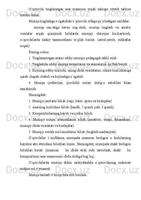 O`qituvchi   tinglayotgan   asar   mazmuni   orqali   axloqiy   estetik   tarbiya
berishi lozim.
Musiqa tinglashga o`rgatishda o`qituvchi oldiga qo`yiladigan vazifalar:
  musiqa   san`atiga   havas   uyg`otish,   musiqa   tinglash   va   amaliy
vositalar   orqali   qiziqtirish   bolalarda   musiqiy   ehtiyojni   kuchaytirish,
o`quvchilarda   badiiy   taassurotlarni   to`plab   borish.   (savol-javob,   suhbatlar
orqali)
Buning uchun:
1. Tinglanayotgan asarni oddiy musiqiy pedagogik tahlil etish.
2. Tinglashda oddiy musiqa terminlarini va atamalarini qo`llab borish.
3. Kuyning oddiy tuzilishi, uning ifoda vositalarini, ritmik tuzilishlariga
qarab chapak chalish va kuylashga o`rgatish.
4.   Musiqa   ijodkorlari,   ijrochilik   turlari   cholg`u   asboblari   bilan
tanishtirish.
Shuningdek:
1. Musiqiy janrlarni bilish (raqs, balet, opera va boshqalar)
2. Asarning tuzilishini bilish (bandli, 2 qismli yoki 3 qismli)
3. Kompozitorlarning hayoti va ijodini bilish.
4.   Musiqiy   nutqni   elementlarini   bilish   (xarakteri,   tempi,   dinamikasi,
musiqiy ifoda vositalari va boshqalar).
5. Musiqiy estetik ma`lumotlarini bilish (tinglash madaniyati).
O`quvchilar   1-sinfdanoq   musiqada   mazmun   borligini   u   kishilarning
hayotini aks ettirishini bilishlari lozim. Shuningdek, musiqada shakl borligini
bilishlari   kerak.   (mazmun     bu   ifoda   etish   yoki   tasvirlash,   shakl     bu	
 
kompozitorni asar mazmunini ifoda etishga bog`liq).
O`quvchilarda   musiqa   didini   tarbiyalashda   o`qituvchining   mahorati
muhim rol o`ynaaydi.
Musiqa tanlash 4 bosqichda olib boriladi. 
