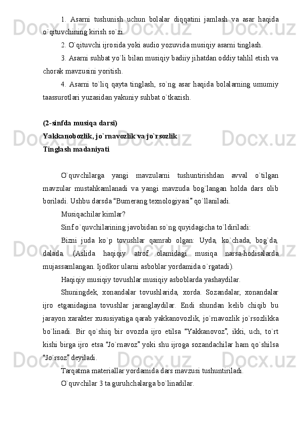 1.   Asarni   tushunish   uchun   bolalar   diqqatini   jamlash   va   asar   haqida
o`qituvchining kirish so`zi.
2. O`qituvchi ijrosida yoki audio yozuvida musiqiy asarni tinglash.
3. Asarni suhbat yo`li bilan musiqiy badiiy jihatdan oddiy tahlil etish va
chorak mavzusini yoritish.
4.   Asarni   to`liq   qayta   tinglash,   so`ng   asar   haqida   bolalarning   umumiy
taassurotlari yuzasidan yakuniy suhbat o`tkazish.
(2-sinfda musiqa darsi)
Yakkanobozlik, jo`rnavozlik va jo`rsozlik
Tinglash madaniyati
O`quvchilarga   yangi   mavzularni   tushuntirishdan   avval   o`tilgan
mavzular   mustahkamlanadi   va   yangi   mavzuda   bog`langan   holda   dars   olib
boriladi. Ushbu darsda  Bumerang texnologiyasi  qo`llaniladi. 
Musiqachilar kimlar?
Sinf o`quvchilarining javobidan so`ng quyidagicha to`ldiriladi:
Bizni   juda   ko`p   tovushlar   qamrab   olgan:   Uyda,   ko`chada,   bog`da,
dalada.   (Aslida   haqiqiy   atrof   olamidagi   musiqa   narsa-hodisalarda
mujassamlangan. Ijodkor ularni asboblar yordamida o`rgatadi).
Haqiqiy musiqiy tovushlar musiqiy asboblarda yashaydilar.
Shuningdek,   xonandalar   tovushlarida,   xorda.   Sozandalar,   xonandalar
ijro   etganidagina   tovushlar   jaranglaydilar.   Endi   shundan   kelib   chiqib   bu
jarayon xarakter xususiyatiga qarab yakkanovozlik, jo`rnavozlik jo`rsozlikka
bo`linadi.   Bir   qo`shiq   bir   ovozda   ijro   etilsa   Yakkanovoz ,   ikki,   uch,   to`rt	
 
kishi birga ijro etsa  Jo`rnavoz  yoki shu ijroga sozandachilar ham qo`shilsa	
 
Jo`rsoz  deyiladi.	
 
Tarqatma materiallar yordamida dars mavzusi tushuntiriladi. 
O`quvchilar 3 ta guruhchalarga bo`linadilar. 