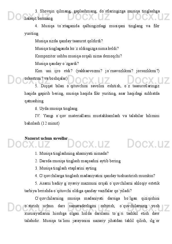 3.   Shovqin   qilmang,   gaplashmang,   do`stlaringizga   musiqa   tinglashga
halaqit bermang.
4.   Musiqa   to`xtaganida   qalbingizdagi   musiqani   tinglang   va   fikr
yuriting.
Musiqa sizda qanday taasurot qoldirdi?
Musiqa tinglaganda ko`z oldingizga nima keldi?
Kompozitor ushbu musiqa orqali nima demoqchi?
Musiqa qanday o`zgardi?
Kim   uni   ijro   etdi?   (yakkaovozmi?   jo`rnavozlikmi?   jorsozlikmi?)
orkestrmi? va boshqalar)
5.   Diqqat   bilan   o`qituvchini   savolini   eshitish,   o`z   taasurotlaringiz
haqida   gapirib   bering,   musiqa   haqida   fikr   yuriting,   asar   haqidagi   suhbatda
qatnashing.
6. Uyda musiqa tinglang.
IV.   Yangi   o`quv   materiallarni   mustahkamlash   va   talabilar   bilimini
baholash (12 minut)
Nazorat uchun savollar
1. Musiqa tinglashning ahamiyati nimada?
2. Darsda musiqa tinglash maqsadini aytib bering
3. Musiqa tinglash etaplarini ayting
4. O`quvchilarga tinglash madaniyatini qanday tushuntirish mumkin?
5. Asarni badiiy g`oyaviy mazmuni orqali o`quvchilarni ahloqiy estetik
tarbiya berishda o`qituvchi oldiga qanday vazifalar qo`yiladi?
O`quvchilarning   musiqa   madaniyati   darsiga   bo`lgan   qiziqishini
o`stirish   uchun   dars   samaradorligini   oshirish,   o`quvchilarning   yosh
xususiyatlarini   hisobga   olgan   holda   darslarni   to`g`ri   tashkil   etish   davr
talabidir.   Musiqa   ta`limi   jarayonini   nazariy   jihatdan   tahlil   qilish,   ilg`or 