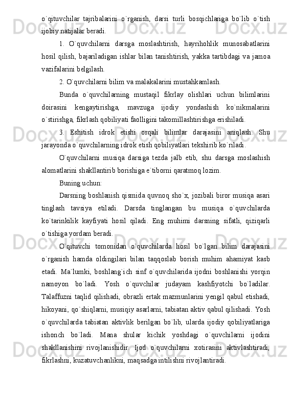 o`qituvchilar   tajribalarini   o`rganish,   darsi   turli   bosqichlariga   bo`lib   o`tish
ijobiy natijalar beradi.
1.   O`quvchilarni   darsga   moslashtirish,   hayrihohlik   munosabatlarini
hosil qilish, bajariladigan ishlar bilan tanishtirish, yakka tartibdagi va jamoa
vazifalarini belgilash.
2. O`quvchilarni bilim va malakalarini mustahkamlash.
Bunda   o`quvchilarning   mustaqil   fikrlay   olishlari   uchun   bilimlarini
doirasini   kengaytirishga,   mavzuga   ijodiy   yondashish   ko`nikmalarini
o`stirishga, fikrlash qobiliyati faolligini takomillashtirishga erishiladi.
3.   Eshitish   idrok   etishi   orqali   bilimlar   darajasini   aniqlash.   Shu
jarayonda o`quvchilarning idrok etish qobiliyatlari tekshirib ko`riladi.
O`quvchilarni   musiqa   darsiga   tezda   jalb   etib,   shu   darsga   moslashish
alomatlarini shakllantirib borishiga e`tiborni qaratmoq lozim.
Buning uchun:
Darsning boshlanish qismida quvnoq sho`x, jozibali biror musiqa asari
tinglash   tavsiya   etiladi.   Darsda   tinglangan   bu   musiqa   o`quvchilarda
ko`tarinkilik   kayfiyati   hosil   qiladi.   Eng   muhimi   darsning   sifatli,   qiziqarli
o`tishiga yordam beradi.
O`qituvchi   tomonidan   o`quvchilarda   hosil   bo`lgan   bilim   darajasini
o`rganish   hamda   oldingilari   bilan   taqqoslab   borish   muhim   ahamiyat   kasb
etadi.   Ma`lumki,   boshlang`ich   sinf   o`quvchilarida   ijodni   boshlanishi   yorqin
namoyon   bo`ladi.   Yosh   o`quvchilar   judayam   kashfiyotchi   bo`ladilar.
Talaffuzni taqlid qilishadi, obrazli ertak mazmunlarini yengil qabul etishadi,
hikoyani, qo`shiqlarni, musiqiy asarlarni, tabiatan aktiv qabul qilishadi. Yosh
o`quvchilarda   tabiatan   aktivlik   berilgan   bo`lib,   ularda   ijodiy   qobiliyatlariga
ishonch   bo`ladi.   Mana   shular   kichik   yoshdagi   o`quvchilarni   ijodini
shakllanishini   rivojlanishidir.   Ijod   o`quvchilarni   xotirasini   aktivlashtiradi,
fikrlashni, kuzatuvchanlikni, maqsadga intilishni rivojlantiradi. 