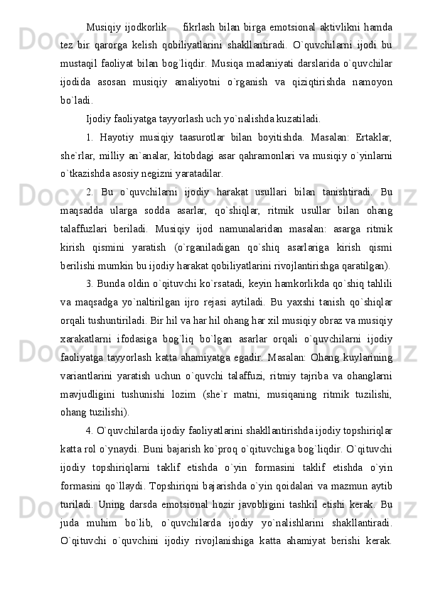 Musiqiy ijodkorlik   fikrlash bilan birga emotsional aktivlikni hamda
tez   bir   qarorga   kelish   qobiliyatlarini   shakllantiradi.   O`quvchilarni   ijodi   bu
mustaqil faoliyat bilan bog`liqdir. Musiqa madaniyati darslarida o`quvchilar
ijodida   asosan   musiqiy   amaliyotni   o`rganish   va   qiziqtirishda   namoyon
bo`ladi.
Ijodiy faoliyatga tayyorlash uch yo`nalishda kuzatiladi.
1.   Hayotiy   musiqiy   taasurotlar   bilan   boyitishda.   Masalan:   Ertaklar,
she`rlar, milliy an`analar, kitobdagi asar qahramonlari va musiqiy o`yinlarni
o`tkazishda asosiy negizni yaratadilar.
2.   Bu   o`quvchilarni   ijodiy   harakat   usullari   bilan   tanishtiradi.   Bu
maqsadda   ularga   sodda   asarlar,   qo`shiqlar,   ritmik   usullar   bilan   ohang
talaffuzlari   beriladi.   Musiqiy   ijod   namunalaridan   masalan:   asarga   ritmik
kirish   qismini   yaratish   (o`rganiladigan   qo`shiq   asarlariga   kirish   qismi
berilishi mumkin bu ijodiy harakat qobiliyatlarini rivojlantirishga qaratilgan).
3. Bunda oldin o`qituvchi ko`rsatadi, keyin hamkorlikda qo`shiq tahlili
va   maqsadga   yo`naltirilgan   ijro   rejasi   aytiladi.   Bu   yaxshi   tanish   qo`shiqlar
orqali tushuntiriladi. Bir hil va har hil ohang har xil musiqiy obraz va musiqiy
xarakatlarni   ifodasiga   bog`liq   bo`lgan   asarlar   orqali   o`quvchilarni   ijodiy
faoliyatga   tayyorlash   katta   ahamiyatga   egadir.   Masalan:   Ohang   kuylarining
variantlarini   yaratish   uchun   o`quvchi   talaffuzi,   ritmiy   tajriba   va   ohanglarni
mavjudligini   tushunishi   lozim   (she`r   matni,   musiqaning   ritmik   tuzilishi,
ohang tuzilishi).
4. O`quvchilarda ijodiy faoliyatlarini shakllantirishda ijodiy topshiriqlar
katta rol o`ynaydi. Buni bajarish ko`proq o`qituvchiga bog`liqdir. O`qituvchi
ijodiy   topshiriqlarni   taklif   etishda   o`yin   formasini   taklif   etishda   o`yin
formasini qo`llaydi. Topshiriqni bajarishda o`yin qoidalari va mazmun aytib
turiladi.   Uning   darsda   emotsional   hozir   javobligini   tashkil   etishi   kerak.   Bu
juda   muhim   bo`lib,   o`quvchilarda   ijodiy   yo`nalishlarini   shakllantiradi.
O`qituvchi   o`quvchini   ijodiy   rivojlanishiga   katta   ahamiyat   berishi   kerak. 