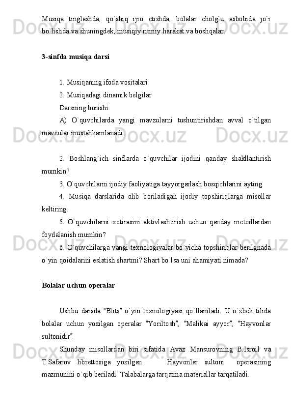 Musiqa   tinglashda,   qo`shiq   ijro   etishda,   bolalar   cholg`u   asbobida   jo`r
bo`lishda va shuningdek, musiqiy ritmiy harakat va boshqalar.
3-sinfda musiqa darsi
1. Musiqaning ifoda vositalari
2. Musiqadagi dinamik belgilar
Darsning borishi.
A)   O`quvchilarda   yangi   mavzularni   tushuntirishdan   avval   o`tilgan
mavzular mustahkamlanadi.
2.   Boshlang`ich   sinflarda   o`quvchilar   ijodini   qanday   shakllantirish
mumkin?
3. O`quvchilarni ijodiy faoliyatiga tayyorgarlash bosqichlarini ayting.
4.   Musiqa   darslarida   olib   boriladigan   ijodiy   topshiriqlarga   misollar
keltiring.
5.   O`quvchilarni   xotirasini   aktivlashtirish   uchun   qanday   metodlardan
foydalanish mumkin?
6. O`quvchilarga yangi texnologiyalar bo`yicha topshiriqlar berilgnada
o`yin qoidalarini eslatish shartmi? Shart bo`lsa uni ahamiyati nimada?
Bolalar uchun operalar
Ushbu   darsda   Blits   o`yin   texnologiyasi   qo`llaniladi.   U   o`zbek   tilida 
bolalar   uchun   yozilgan   operalar   Yoriltosh ,   Malikai   ayyor ,   Hayvonlar	
    
sultonidir .	

Shunday   misollardan   biri   sifatida   Avaz   Mansurovning   B.Isroil   va
T.Safarov   librettosiga   yozilgan     Hayvonlar   sultoni   operasining	
  
mazmunini o`qib beriladi. Talabalarga tarqatma materiallar tarqatiladi. 