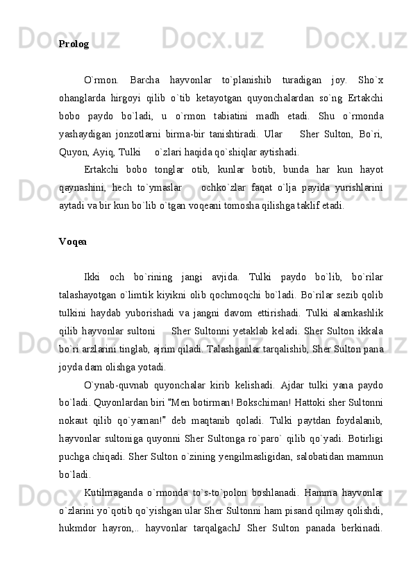 Prolog
O`rmon.   Barcha   hayvonlar   to`planishib   turadigan   joy.   Sho`x
ohanglarda   hirgoyi   qilib   o`tib   ketayotgan   quyonchalardan   so`ng   Ertakchi
bobo   paydo   bo`ladi,   u   o`rmon   tabiatini   madh   etadi.   Shu   o`rmonda
yashaydigan   jonzotlarni   birma-bir   tanishtiradi.   Ular     Sher   Sulton,   Bo`ri,
Quyon, Ayiq, Tulki   o`zlari haqida qo`shiqlar aytishadi.	

Ertakchi   bobo   tonglar   otib,   kunlar   botib,   bunda   har   kun   hayot
qaynashini,   hech   to`ymaslar     ochko`zlar   faqat   o`lja   payida   yurishlarini	

aytadi va bir kun bo`lib o`tgan voqeani tomosha qilishga taklif etadi.
Voqea 
Ikki   och   bo`rining   jangi   avjida.   Tulki   paydo   bo`lib,   bo`rilar
talashayotgan o`limtik kiyikni olib qochmoqchi bo`ladi. Bo`rilar sezib qolib
tulkini   haydab   yuborishadi   va   jangni   davom   ettirishadi.   Tulki   alamkashlik
qilib   hayvonlar   sultoni     Sher   Sultonni   yetaklab   keladi.   Sher   Sulton   ikkala	

bo`ri arzlarini tinglab, ajrim qiladi. Talashganlar tarqalishib, Sher Sulton pana
joyda dam olishga yotadi.
O`ynab-quvnab   quyonchalar   kirib   kelishadi.   Ajdar   tulki   yana   paydo
bo`ladi. Quyonlardan biri  Men botirman! Bokschiman! Hattoki sher Sultonni	

nokaut   qilib   qo`yaman!   deb   maqtanib   qoladi.   Tulki   paytdan   foydalanib,

hayvonlar   sultoniga   quyonni   Sher   Sultonga   ro`paro`   qilib   qo`yadi.   Botirligi
puchga chiqadi. Sher Sulton o`zining yengilmasligidan, salobatidan mamnun
bo`ladi.
Kutilmaganda   o`rmonda   to`s-to`polon   boshlanadi.   Hamma   hayvonlar
o`zlarini yo`qotib qo`yishgan ular Sher Sultonni ham pisand qilmay qolishdi,
hukmdor   hayron,..   hayvonlar   tarqalgachJ   Sher   Sulton   panada   berkinadi. 