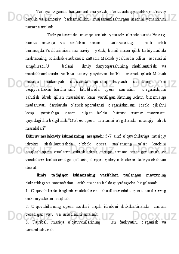 Tarbiya deganda  har tomonlama yetuk, o`zida axloqiy poklik,ma`naviy
boylik   va   jismoniy     barkamollikni     mujassamlashtirgan   insonni   yetishtirish
nazarda tutiladi.
                             Tarbiya tizimida   musiqa san`ati   yetakchi o`rinda turadi.Hozirgi
kunda   musiqa   va   san`atini   inson     tarbiyasidagi     ro`li   ortib
bormoqda.Yoshlarimizni   ma`naviy       yetuk,   komil   inson   qilib   tarbiyalashda
maktabning   roli,shak-shubxasiz   kattadir.Maktab   yoshlarda   bilim     asoslarini
singdiiradi.U       bolani     ilmiy   dunyoqarashining   shakllantirishi   va
mustahkamlanishi   yo`lida   asosiy   poydevor   bo`lib     xizmat   qiladi.Maktab
musiqa   madaniyati   darslarida   qo`shiq   kuylash   san`atning   o`rni
beqiyos.Lekin   barcha   sinf     kitoblarida     opera     san`atini       o`rganish,uni
eshitish  idrok  qilish  masalalari  kam  yoritilgan.Shuning uchun  biz musiqa
madaniyati     darslarida     o`zbek   operalarini     o`rganishni,uni     idrok     qilishni
keng       yoritishga       qaror       qilgan     holda       bitiruv     ishimiz     mavzusini
quyidagicha belgiladik. O`zbek opera   asarlarini o`rgatishda   musiqiy   idrok
masalalari .	

Bitiruv malakaviy ishimizning  maqsadi : 5-7  sinf  o`quvchilariga  musiqiy
idrokni   shakllantirishda   o`zbek   opera   san`atining   ta`sir   kuchini
aniqlash,opera   asarlarini   eshitib   idrok   etishga   samara   beradigan   uslub   va
vositalarni tanlab amalga qo`llash, olingan  ijobiy natijalarni  tafsiya etishdan
iborat.
Ilmiy   tadqiqot   ishimizning   vazifalari   t anlangan   mavzuning
dolzarbligi va maqsadidan   kelib chiqqan holda quyidagicha  belgilanadi:
1.   O`quvchilarda   tinglash   malakalarini     shakllantirishda   opera   asoslarining
imkoniyatlarini aniqlash.
2.   O`quvchilarning   opera   asoslari   orqali   idrokini   shakllantirishda     samara
beradigan  yo`l   va  uslublarini anislash.
3.   Tajribali   musiqa   o`qituvchilarining       ish   faoliyatini   o`rganish   va
umumlashtirish. 