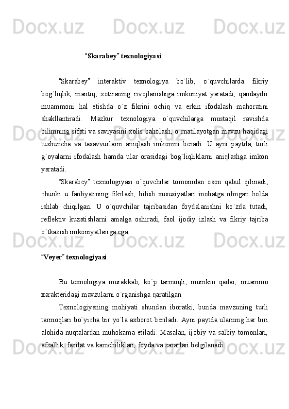                          Skarabey  texnologiyasi 
Skarabey   interaktiv   texnologiya   bo`lib,   o`quvchilarda   fikriy	
 
bog`liqlik,   mantiq,   xotiraning   rivojlanishiga   imkoniyat   yaratadi,   qandaydir
muammoni   hal   etishda   o`z   fikrini   ochiq   va   erkin   ifodalash   mahoratini
shakllantiradi.   Mazkur   texnologiya   o`quvchilarga   mustaqil   ravishda
bilimning sifati va saviyasini xolis baholash, o`rnatilayotgan mavzu haqidagi
tushuncha   va   tasavvurlarni   aniqlash   imkonini   beradi.   U   ayni   paytda,   turli
g`oyalarni   ifodalash   hamda   ular   orasidagi   bog`liqliklarni   aniqlashga   imkon
yaratadi.
Skarabey   texnologiyasi   o`quvchilar   tomonidan   oson   qabul   qilinadi,
 
chunki   u   faoliyatining   fikrlash,   bilish   xususiyatlari   inobatga   olingan   holda
ishlab   chiqilgan.   U   o`quvchilar   tajribasidan   foydalanishni   ko`zda   tutadi,
reflektiv   kuzatishlarni   amalga   oshiradi,   faol   ijodiy   izlash   va   fikriy   tajriba
o`tkazish imkoniyatlariga ega.
Veyer  texnologiyasi	
 
Bu   texnologiya   murakkab,   ko`p   tarmoqli,   mumkin   qadar,   muammo
xarakteridagi mavzularni o`rganishga qaratilgan.
Texnologiyaning   mohiyati   shundan   iboratki,   bunda   mavzuning   turli
tarmoqlari bo`yicha bir yo`la axborot beriladi. Ayni paytda ularning har biri
alohida   nuqtalardan   muhokama   etiladi.   Masalan,   ijobiy   va   salbiy   tomonlari,
afzallik, fazilat va kamchiliklari, foyda va zararlari belgilanadi. 