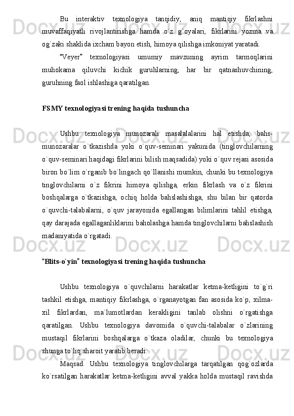 Bu   interaktiv   texnologiya   tanqidiy,   aniq   mantiqiy   fikrlashni
muvaffaqiyatli   rivojlantirishga   hamda   o`z   g`oyalari,   fikrlarini   yozma   va
og`zaki shaklida ixcham bayon etish, himoya qilishga imkoniyat yaratadi.
Veyer   texnologiyasi   umumiy   mavzuning   ayrim   tarmoqlarini 
muhokama   qiluvchi   kichik   guruhlarning,   har   bir   qatnashuvchining,
guruhning faol ishlashiga qaratilgan.
FSMY texnologiyasi trening haqida tushuncha
Ushbu   texnologiya   munozarali   masalalalarini   hal   etishda,   bahs-
munozaralar   o`tkazishda   yoki   o`quv-seminari   yakunida   (tinglovchilarning
o`quv-seminari haqidagi fikrlarini bilish maqsadida) yoki o`quv rejasi asosida
biron bo`lim o`rganib bo`lingach qo`llanishi mumkin, chunki bu texnologiya
tinglovchilarni   o`z   fikrini   himoya   qilishga,   erkin   fikrlash   va   o`z   fikrini
boshqalarga   o`tkazishga,   ochiq   holda   bahslashishga,   shu   bilan   bir   qatorda
o`quvchi-talabalarni,   o`quv   jarayonida   egallangan   bilimlarini   tahlil   etishga,
qay darajada egallaganliklarini baholashga hamda tinglovchilarni bahslashish
madaniyatida o`rgatadi.
Blits-o`yin  texnologiyasi trening haqida tushuncha	
 
Ushbu   texnologiya   o`quvchilarni   harakatlar   ketma-ketligini   to`g`ri
tashkil   etishga,   mantiqiy   fikrlashga,   o`rganayotgan   fan   asosida   ko`p,   xilma-
xil   fikrlardan,   ma`lumotlardan   kerakligini   tanlab   olishni   o`rgatishga
qaratilgan.   Ushbu   texnologiya   davomida   o`quvchi-talabalar   o`zlarining
mustaqil   fikrlarini   boshqalarga   o`tkaza   oladilar,   chunki   bu   texnologiya
shunga to`liq sharoit yaratib beradi.
Maqsad.   Ushbu   texnologiya   tinglovchilarga   tarqatilgan   qog`ozlarda
ko`rsatilgan   harakatlar   ketma-ketligini   avval   yakka   holda   mustaqil   ravishda 