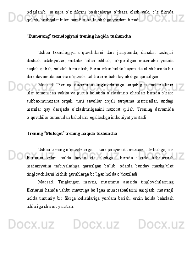 belgilanib,   so`ngra   o`z   fikrini   boshqalarga   o`tkaza   olish   yoki   o`z   fikrida
qolish, boshqalar bilan hamfikr bo`la olishga yordam beradi.
Bumerang  texnologiyasi trening haqida tushuncha 
Ushbu   texnologiya   o`quvchilarni   dars   jarayonida,   darsdan   tashqari
dasturli   adabiyotlar,   matnlar   bilan   ishlash,   o`rganilgan   materialni   yodida
saqlab qolish, so`zlab bera olish, fikrni erkin holda bayon eta olish hamda bir
dars davomida barcha o`quvchi-talabalarni baholay olishga qaratilgan.
Maqsad.   Trening   davomida   tinglovchilarga   tarqatilgan   materiallarni
ular   tomonidan   yakka   va   guruh   holatida   o`zlashtirib   olishlari   hamda   o`zaro
suhbat-munozara   orqali,   turli   savollar   orqali   tarqatma   materiallar,   undagi
matnlar   qay   darajada   o`zlashtirilganini   nazorat   qilish.   Trening   davomida
o`quvchilar tomonidan baholarni egallashga imkoniyat yaratadi.
Trening  Muloqot  trening haqida tushuncha	
 
Ushbu trening o`quvchilarga   dars jarayonida mustaqil fikrlashga, o`z	

fikrlarini   erkin   holda   bayon   eta   olishga     hamda   ularda   bahslashish
madaniyatini   tarbiyalashga   qaratilgan   bo`lib,   odatda   bunday   mashg`ulot
tinglovchilarni kichik guruhlarga bo`lgan holda o`tkaziladi.
Maqsad.   Tinglangan   mavzu,   muammo   asosida   tinglovchilarning
fikrlarini hamda ushbu mavzuga bo`lgan munosabatlarini aniqlash, mustaqil
holda   umumiy   bir   fikrga   kelishlariga   yordam   berish,   erkin   holda   bahslash
ishlariga sharoit yaratish. 