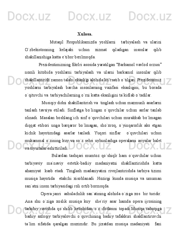                                              Xulosa.
                  Mutaqil   Respublikamizda   yoshlarni     tarbiyalash   va   ularini
O`zbekistonning   kelajaki   uchun   xizmat   qiladigan   insonlar   qilib
shakillanishiga katta e`tibor berilmoqda.
           Prezidentimizning fikrlri asosida yaratilgan  Barkamol vavlod orzusi 
nomli   kitobida   yoshlarni   tarbiyalash   va   ularni   barkamol   insonlar   qilib
shakillantirish zamon talabi ekanligi alohida ko`rsatib o`tilgan. Prezidentimiz
yoshlarni   tarbiyalash   barcha   insonlarning   vazifasi   ekanligini,   bu   borada
o`qituvchi va  tarbiyachilarning o`rni katta ekanligini ta`kidlab o`tadilar. 
                Musiqiy didni shakillantirish va  tinglash uchun mazmunli asarlarni
tanlash   tavsiya   etiladi.   Sinflatga   bo`lingan   o`quvchilar   uchun   asrlar   tanlab
olinadi.  Masalan   boshlang`ich  sinf   o`quvchilari  uchun  murakkab  bo`lmagan
diqqat   etibori   unga   barqaror   bo`lmagan,   sho`xroq,   o`yinqarorlik   aks   etgan
kichik   hayotimdagi   asarlar   tanladi.   Yuqori   sinflar     o`quvchilari   uchun
mukammal  o`zining  kuy  va  so`z  sehri  uyhunlashga  operalarni  ariyalar  balet
va siyuitalar eshittiriladi.
                            Bulardan   tashqari   mumtoz   qo`shiqlr   ham   o`quvchilar   uchun
tarbiyaviy   ma`naviy   est е tik-badiiy   madaniyatni   shakllantirishda   katta
ahamiyat     kasb   etadi.   Tinglash   madaniyatini   rivojlantirishda   tarbiya   tizimi
musiqa   hayotida     е takchi   xisoblanadi   .Hozirgi   kunda   musiqa   va   umuman
san`atni inson tarbiyasidagi roli ortib bormoqda. 
                     Op е ra janri   ashulachilik san`atining alohida o`ziga xos   bir turidir.
Ana   shu   o`ziga   xoslik   musiqa   kuy     sh е `riy   asar   hamda   op е ra   ijrosining
tarkibiy   ravishda   qo`shilib   k е tishidan   o`z   ifodasini   topadi.Musiqa   saboqiga
badiiy   axloqiy   tarbiyalovchi   o`quvchining   badiiy   tafakkuri   shakllantiruvchi
ta`lim   sifatida   qaralgan   muximdir.   Bu   jixatdan   musiqa   madaniyati     fani 