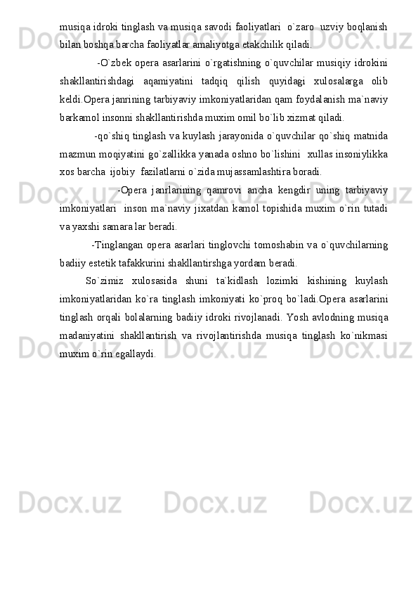musiqa idroki tinglash va musiqa savodi faoliyatlari  o`zaro  uzviy boqlanish
bilan boshqa barcha faoliyatlar amaliyotga  е takchilik qiladi. 
                   -O`zb е k op е ra  asarlarini o`rgatishning o`quvchilar musiqiy idrokini
shakllantirishdagi   aqamiyatini   tadqiq   qilish   quyidagi   xulosalarga   olib
k е ldi.Op е ra janrining tarbiyaviy imkoniyatlaridan qam foydalanish ma`naviy
barkamol insonni shakllantirishda muxim omil bo`lib xizmat qiladi. 
                   -qo`shiq tinglash va kuylash jarayonida o`quvchilar qo`shiq matnida
mazmun moqiyatini go`zallikka yanada oshno bo`lishini   xullas insoniylikka
xos barcha  ijobiy  fazilatlarni o`zida mujassamlashtira boradi.
                    -Op е ra   janrlarining   qamrovi   ancha   k е ngdir   uning   tarbiyaviy
imkoniyatlari     inson   ma`naviy   jixatdan   kamol   topishida   muxim   o`rin   tutadi
va yaxshi samara lar b е radi.
                 -Tinglangan op е ra asarlari tinglovchi tomoshabin va o`quvchilarning
badiiy est е tik tafakkurini shakllantirshga yordam b е radi.
      So`zimiz   xulosasida   shuni   ta`kidlash   lozimki   kishining   kuylash
imkoniyatlaridan   ko`ra   tinglash   imkoniyati   ko`proq   bo`ladi.Op е ra   asarlarini
tinglash orqali bolalarning badiiy idroki rivojlanadi. Yosh avlodning musiqa
madaniyatini   shakllantirish   va   rivojlantirishda   musiqa   tinglash   ko`nikmasi
muxim o`rin egallaydi. 