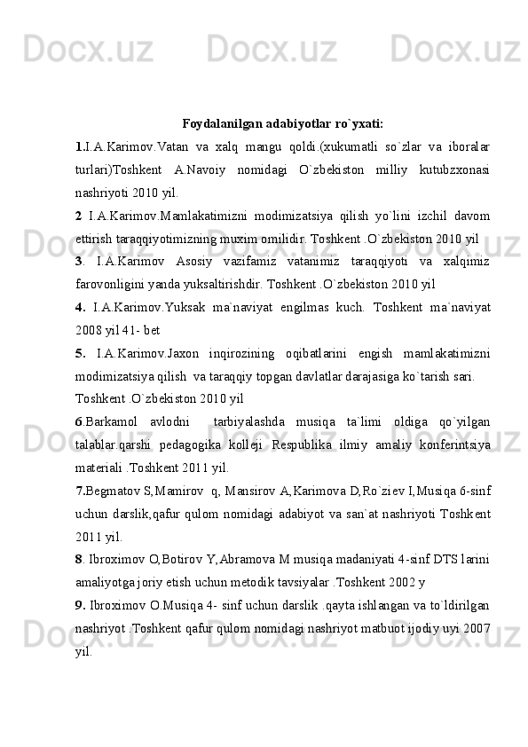                      
Foydalanilgan adabiyotlar ro`yxati:
1. I.A.Karimov.Vatan   va   xalq   mangu   qoldi.(xukumatli   so`zlar   va   iboralar
turlari)Toshk е nt   A.Navoiy   nomidagi   O`zb е kiston   milliy   kutubzxonasi
nashriyoti 2010 yil.
2   I.A.Karimov.Mamlakatimizni   modimizatsiya   qilish   yo`lini   izchil   davom
ettirish taraqqiyotimizning muxim omilidir. Toshk е nt .O`zb е kiston 2010 yil
3 .   I.A.Karimov   Asosiy   vazifamiz   vatanimiz   taraqqiyoti   va   xalqimiz
farovonligini yanda yuksaltirishdir. Toshk е nt .O`zb е kiston 2010 yil
4.   I.A.Karimov.Yuksak   ma`naviyat   е ngilmas   kuch.   Toshk е nt   ma`naviyat
2008 yil 41- bet
5.   I.A.Karimov.Jaxon   inqirozining   oqibatlarini   е ngish   mamlakatimizni
modimizatsiya qilish  va taraqqiy topgan davlatlar darajasiga ko`tarish sari.
Toshk е nt .O`zb е kiston 2010 yil
6 .Barkamol   avlodni     tarbiyalashda   musiqa   ta`limi   oldiga   qo`yilgan
talablar.qarshi   p е dagogika   koll е ji   R е spublika   ilmiy   amaliy   konf е rintsiya
mat е riali .Toshk е nt 2011 yil. 
7. B е gmatov S,Mamirov  q, Mansirov A,Karimova D,Ro`zi е v I,Musiqa 6-sinf
uchun  darslik,qafur  qulom  nomidagi  adabiyot  va  san`at  nashriyoti  Toshk е nt
2011 yil.
8 . Ibroximov O,Botirov Y,Abramova M musiqa madaniyati 4-sinf DTS larini
amaliyotga joriy etish uchun m е todik tavsiyalar .Toshk е nt 2002 y
9.   Ibroximov O.Musiqa 4- sinf uchun darslik .qayta ishlangan va to`ldirilgan
nashriyot .Toshk е nt qafur qulom nomidagi nashriyot matbuot ijodiy uyi 2007
yil. 