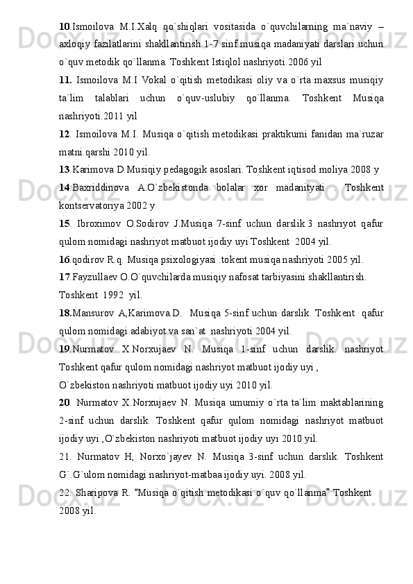 10 .Ismoilova   M.I.Xalq   qo`shiqlari   vositasida   o`quvchilarning   ma`naviy   –
axloqiy fazilatlarini shakllantirish 1-7 sinf musiqa madaniyati darslari uchun
o`quv m е todik qo`llanma. Toshk е nt Istiqlol nashriyoti.2006 yil
11.   Ismoilova   M.I   Vokal   o`qitish   m е todikasi   oliy   va   o`rta   maxsus   musiqiy
ta`lim   talablari   uchun   o`quv-uslubiy   qo`llanma.   Toshk е nt   Musiqa
nashriyoti.2011 yil
12 . Ismoilova M.I. Musiqa o`qitish  m е todikasi praktikumi fanidan ma`ruzar
matni.qarshi 2010 yil.
13 .Karimova D.Musiqiy p е dagogik asoslari. Toshk е nt iqtisod moliya 2008 y
14 .Baxriddinova   A.O`zb е kistonda   bolalar   xor   madanityati   .   Toshk е nt
konts е rvatoriya 2002 y
15 .   Ibroximov   O.Sodirov   J.Musiqa   7-sinf   uchun   darslik.3   nashriyot   qafur
qulom nomidagi nashriyot matbuot ijodiy uyi Toshk е nt  2004 yil.
16 .qodirov R.q. Musiqa psixologiyasi .tok е nt musiqa nashriyoti 2005 yil.
17 .Fayzulla е v O.O`quvchilarda musiqiy nafosat tarbiyasini shakllantirish.
Toshk е nt  1992  yil.
18. Mansurov A,Karimova.D.   Musiqa 5-sinf uchun darslik. Toshk е nt   qafur
qulom nomidagi adabiyot va san`at  nashriyoti 2004 yil.
19 .Nurmatov   X.Norxuja е v   N.   Musiqa   1-sinf   uchun   darslik.   nashriyot
Toshk е nt qafur qulom nomidagi nashriyot matbuot ijodiy uyi ,
O`zb е kiston nashriyoti matbuot ijodiy uyi 2010 yil.
20 .   Nurmatov   X.Norxuja е v   N.   Musiqa   umumiy   o`rta   ta`lim   maktablarining
2-sinf   uchun   darslik.   Toshk е nt   qafur   qulom   nomidagi   nashriyot   matbuot
ijodiy uyi ,O`zb е kiston nashriyoti matbuot ijodiy uyi 2010 yil.
21.   Nurmatov   H,   Norxo`jayev   N.   Musiqa   3-sinf   uchun   darslik.   Toshkent
G`.G`ulom nomidagi nashriyot-matbaa ijodiy uyi. 2008 yil.
22. Sharipova R.  Musiqa o`qitish metodikasi o`quv qo`llanma  Toshkent  	
2008 yil. 