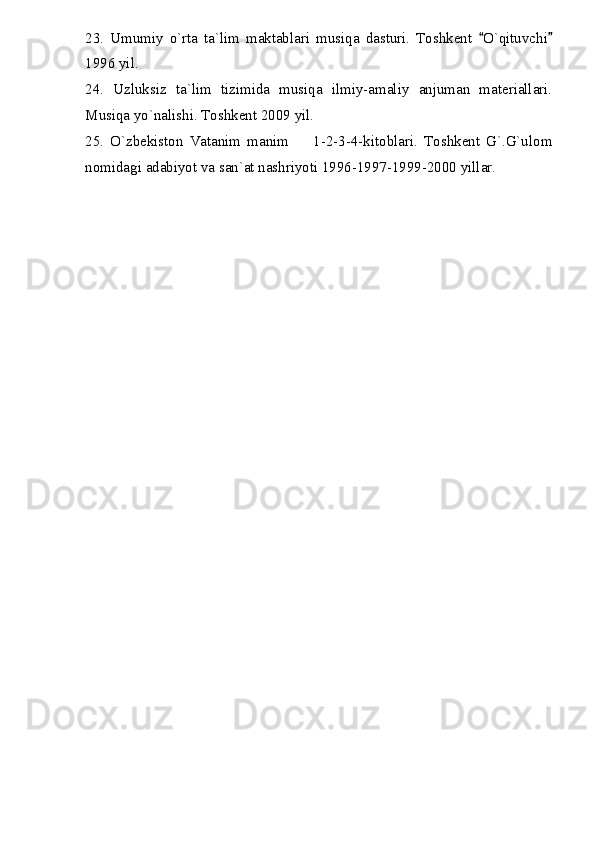 23.   Umumiy   o`rta   ta`lim   maktablari   musiqa   dasturi.   Toshkent   O`qituvchi 
1996 yil.
24.   Uzluksiz   ta`lim   tizimida   musiqa   ilmiy-amaliy   anjuman   materiallari.
Musiqa yo`nalishi. Toshkent 2009 yil.
25.   O`zbekiston   Vatanim   manim     1-2-3-4-kitoblari.   Toshkent   G`.G`ulom	

nomidagi adabiyot va san`at nashriyoti 1996-1997-1999-2000 yillar. 