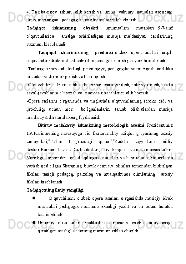 4. Tajriba-sinov   ishlari   olib borish va   uning   yakuniy   natijalari asosidagi
ilmiy asoslangan   pedagogik  tavsifnomalar ishlab chiqish.
Tadqiqot     ishimizning     obyekti     umumta`lim     matablari   5-7-sinf
o`quvchilarida     amalga   oshiriladigan   musiqa   ma`daniyati   darslarining
vazmuni hisoblanadi.
Tadqiqot   ishlarimizning     predmeti -o`zbek   opera   asarlari   orqali
o`quvchilar idrokini shakllantirishni  amalga oshirish jarayoni hisoblanadi:
-Tanlangan mavzuda taaluqli psixologiya, pedagogika va musiqashunoslikka
oid adabiyotlarni o`rganish va tahlil qilish;
-O`quvchilar       bilan   suhbat,   bahs-munozara   yuritish,   intervyu   olish,anketa
savol-javoblarini o`tkazish va  sinov-tajriba ishlarini olib boorish.
-Opera   sarlarini   o`rganishda   va   tinglashda   o`quvchilarning   idroki;   didi   va
ijrochiligi   uchun   mos     bo`lganlanlarini   tanlab   olish,ulardan   musiqa
ma`daniyat darslarida keng foydalanish.
Bitiruv   malakaviy   ishimizning   metodologik   asosini   Prezidentimiz
I.A.Karimovning   mavzuyiga   oid   fikrlari,milliy   istiqlol   g`oyasining   asosiy
tamoyillari, Ta`lim   to`g`risidagi   qonun , Kadrlar   tayyorlash   milliy  
dasturi;Barkamol avlod Davlat dasturi; Oliy  kengash  va o`rta maxsus ta`lim
Vazirligi     tomonidan    qabul     qilingan    qarorlari  va  buyruqlar,  o`rta   asrlarda
yashab ijod qilgan Sharqning  buyuk qomusiy  olimlari tomonidan bildirilgan
fikrlar,   taniqli   pedagog,   psixolog   va   musiqashunos   olimlarning     asosiy
fikrlari hisoblanadi.
Tadqiqotning ilmiy yangiligi
 O`quvchilarni   o`zbek   opera   asarlari   o`rganishda   musiqiy   idrok
masalalari   pedagogik   muammo   ekanligi   yaxlit   va   bir   butun   holatda
tadqiq etiladi. 
 Umumiy   o`rta   ta`lim   maktablarida   musiqiy   estetik   tarbiyalashga
qaratilgan mashg`ulotlarning mazmuni ishlab chiqildi.  