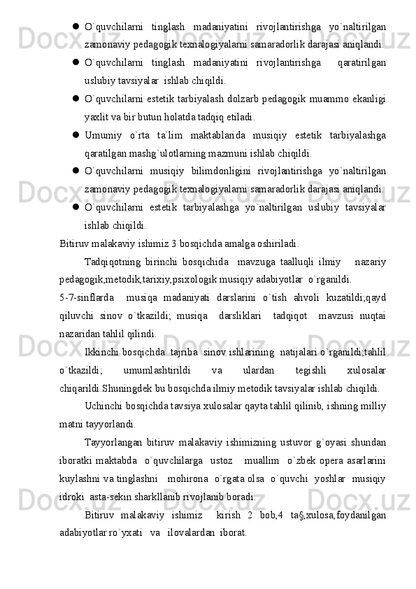  O`quvchilarni   tinglash   madaniyatini   rivojlantirishga   yo`naltirilgan
zamonaviy pedagogik texnalogiyalarni samaradorlik darajasi aniqlandi.
 O`quvchilarni   tinglash   madaniyatini   rivojlantirishga     qaratirilgan
uslubiy tavsiyalar  ishlab chiqildi.  
 O`quvchilarni estetik tarbiyalash dolzarb pedagogik muammo ekanligi
yaxlit va bir butun holatda tadqiq etiladi. 
 Umumiy   o`rta   ta`lim   maktablarida   musiqiy   estetik   tarbiyalashga
qaratilgan mashg`ulotlarning mazmuni ishlab chiqildi. 
 O`quvchilarni   musiqiy   bilimdonligini   rivojlantirishga   yo`naltirilgan
zamonaviy pedagogik texnalogiyalarni samaradorlik darajasi aniqlandi.
 O`quvchilarni   estetik   tarbiyalashga   yo`naltirilgan   uslubiy   tavsiyalar
ishlab chiqildi. 
Bitiruv malakaviy ishimiz 3 bosqichda amalga oshiriladi.
Tadqiqotning   birinchi   bosqichida     mavzuga   taalluqli   ilmiy       nazariy
pedagogik,metodik,tarixiy,psixologik musiqiy adabiyotlar  o`rganildi.
5-7-sinflarda     musiqa   madaniyati   darslarini   o`tish   ahvoli   kuzatildi;qayd
qiluvchi   sinov   o`tkazildi;   musiqa     darsliklari     tadqiqot     mavzusi   nuqtai
nazaridan tahlil qilindi.
Ikkinchi bosqichda  tajriba  sinov ishlarining  natijalari o`rganildi;tahlil
o`tkazildi;   umumlashtirildi   va   ulardan   tegishli   xulosalar
chiqarildi.Shuningdek bu bosqichda ilmiy metodik tavsiyalar ishlab chiqildi.
Uchinchi bosqichda tavsiya xulosalar qayta tahlil qilinib, ishning milliy
matni tayyorlandi.
Tayyorlangan   bitiruv   malakaviy   ishimizning   ustuvor   g`oyasi   shundan
iboratki   maktabda     o`quvchilarga     ustoz       muallim     o`zbek   opera   asarlarini
kuylashni va tinglashni     mohirona   o`rgata olsa   o`quvchi   yoshlar   musiqiy
idroki  asta-sekin sharkllanib rivojlanib boradi.
Bitiruv   malakaviy   ishimiz     kirish   2   bob,4   ta§,xulosa,foydanilgan
adabiyotlar ro`yxati   va   ilovalardan  iborat.  