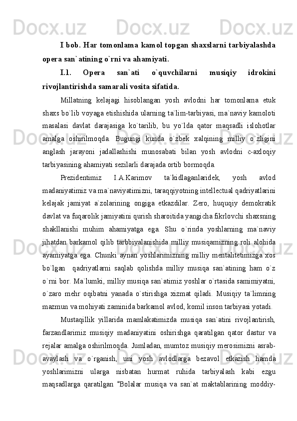 I bob. Har tomonlama kamol topgan shaxslarni tarbiyalashda
opera san`atining o`rni va ahamiyati.
I.1.   Opera   san`ati   o`quvchilarni   musiqiy   idrokini
rivojlantirishda samarali vosita sifatida.
Millatning   kelajagi   hisoblangan   yosh   avlodni   har   tomonlama   etuk
shaxs bo`lib voyaga etishishida ularning ta`lim-tarbiyasi, ma`naviy kamoloti
masalasi   davlat   darajasiga   ko`tarilib,   bu   yo`lda   qator   maqsadli   islohotlar
amalga   oshirilmoqda.   Bugungi   kunda   o`zbek   xalqining   milliy   o`zligini
anglash   jarayoni   jadallashishi   munosabati   bilan   yosh   avlodni   c-axloqiy
tarbiyasining ahamiyati sezilarli darajada ortib bormoqda. 
Prezidentimiz   I.A.Karimov   ta`kidlaganlaridek,   yosh   avlod
madaniyatimiz va ma`naviyatimizni, taraqqiyotning intellectual qadriyatlarini
kelajak   jamiyat   a`zolarining   ongiga   etkazdilar.   Zero,   huquqiy   demokratik
davlat va fuqarolik jamiyatini qurish sharoitida yangicha fikrlovchi shaxsning
shakllanishi   muhim   ahamiyatga   ega.   Shu   o`rinda   yoshlarning   ma`naviy
jihatdan   barkamol   qilib   tarbbiyalanishida   milliy   musiqamizning   roli   alohida
ayamiyatga   ega.   Chunki   aynan   yoshlarimizning   milliy   mentalitetimizga   xos
bo`lgan     qadriyatlarni   saqlab   qolishda   milliy   musiqa   san`atining   ham   o`z
o`rni bor. Ma`lumki, milliy musiqa san`atimiz yoshlar o`rtasida samimiyatni,
o`zaro   mehr   oqibatni   yanada   o`stirishga   xizmat   qiladi.   Musiqiy   ta`limning
mazmun va mohiyati zaminida barkamol avlod, komil inson tarbiyasi yotadi.
Mustaqillik   yillarida   mamlakatimizda   musiqa   san`atini   rivojlantirish,
farzandlarimiz   musiqiy   madaniyatini   oshirishga   qaratilgan   qator   dastur   va
rejalar amalga oshirilmoqda. Jumladan, mumtoz musiqiy merosimizni asrab-
avaylash   va   o`rganish,   uni   yosh   avlodlarga   bezavol   etkazish   hamda
yoshlarimizni   ularga   nisbatan   hurmat   ruhida   tarbiyalash   kabi   ezgu
maqsadlarga   qaratilgan   Bolalar   musiqa   va   san`at   maktablarining   moddiy- 
