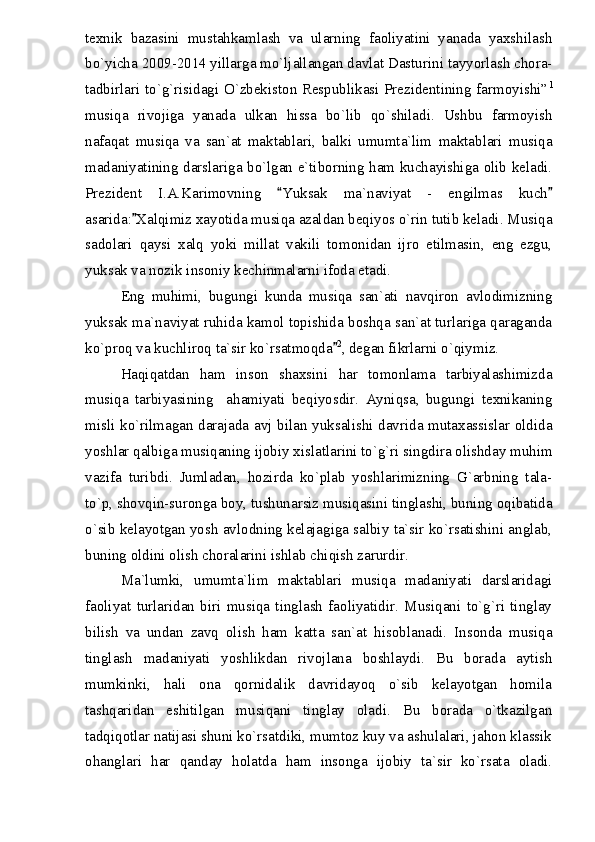 texnik   bazasini   mustahkamlash   va   ularning   faoliyatini   yanada   yaxshilash
bo`yicha 2009-2014 yillarga mo`ljallangan davlat Dasturini tayyorlash chora-
tadbirlari to`g`risidagi O`zbekiston Respublikasi Prezidentining farmoyishi” 1
musiqa   rivojiga   yanada   ulkan   hissa   bo`lib   qo`shiladi.   Ushbu   farmoyish
nafaqat   musiqa   va   san`at   maktablari,   balki   umumta`lim   maktablari   musiqa
madaniyatining darslariga bo`lgan e`tiborning ham kuchayishiga olib keladi.
Prezident   I.A.Karimovning   Yuksak   ma`naviyat   -   engilmas   kuch 
asarida: Xalqimiz xayotida musiqa azaldan beqiyos o`rin tutib keladi. Musiqa	

sadolari   qaysi   xalq   yoki   millat   vakili   tomonidan   ijro   etilmasin,   eng   ezgu,
yuksak va nozik insoniy kechinmalarni ifoda etadi. 
Eng   muhimi,   bugungi   kunda   musiqa   san`ati   navqiron   avlodimizning
yuksak ma`naviyat ruhida kamol topishida boshqa san`at turlariga qaraganda
ko`proq va kuchliroq ta`sir ko`rsatmoqda	
 2
, degan fikrlarni o`qiymiz.
Haqiqatdan   ham   inson   shaxsini   har   tomonlama   tarbiyalashimizda
musiqa   tarbiyasining     ahamiyati   beqiyosdir.   Ayniqsa,   bugungi   texnikaning
misli ko`rilmagan darajada avj bilan yuksalishi davrida mutaxassislar oldida
yoshlar qalbiga musiqaning ijobiy xislatlarini to`g`ri singdira olishday muhim
vazifa   turibdi.   Jumladan,   hozirda   ko`plab   yoshlarimizning   G`arbning   tala-
to`p, shovqin-suronga boy, tushunarsiz musiqasini tinglashi, buning oqibatida
o`sib kelayotgan yosh avlodning kelajagiga salbiy ta`sir ko`rsatishini anglab,
buning oldini olish choralarini ishlab chiqish zarurdir.
Ma`lumki,   umumta`lim   maktablari   musiqa   madaniyati   darslaridagi
faoliyat   turlaridan   biri   musiqa   tinglash   faoliyatidir.   Musiqani   to`g`ri   tinglay
bilish   va   undan   zavq   olish   ham   katta   san`at   hisoblanadi.   Insonda   musiqa
tinglash   madaniyati   yoshlikdan   rivojlana   boshlaydi.   Bu   borada   aytish
mumkinki,   hali   ona   qornidalik   davridayoq   o`sib   kelayotgan   homila
tashqaridan   eshitilgan   musiqani   tinglay   oladi.   Bu   borada   o`tkazilgan
tadqiqotlar natijasi shuni ko`rsatdiki, mumtoz kuy va ashulalari, jahon klassik
ohanglari   har   qanday   holatda   ham   insonga   ijobiy   ta`sir   ko`rsata   oladi. 