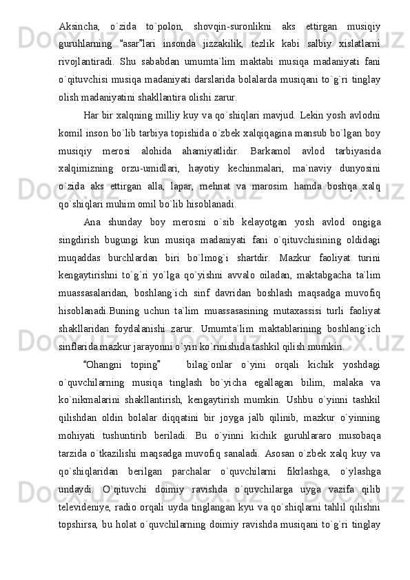 Aksincha,   o`zida   to`polon,   shovqin-suronlikni   aks   ettirgan   musiqiy
guruhlarning   asar lari   insonda   jizzakilik,   tezlik   kabi   salbiy   xislatlarni 
rivojlantiradi.   Shu   sababdan   umumta`lim   maktabi   musiqa   madaniyati   fani
o`qituvchisi musiqa madaniyati darslarida bolalarda musiqani to`g`ri tinglay
olish madaniyatini shakllantira olishi zarur.
Har bir xalqning milliy kuy va qo`shiqlari mavjud. Lekin yosh avlodni
komil inson bo`lib tarbiya topishida o`zbek xalqiqagina mansub bo`lgan boy
musiqiy   merosi   alohida   ahamiyatlidir.   Barkamol   avlod   tarbiyasida
xalqimizning   orzu-umidlari,   hayotiy   kechinmalari,   ma`naviy   dunyosini
o`zida   aks   ettirgan   alla,   lapar,   mehnat   va   marosim   hamda   boshqa   xalq
qo`shiqlari muhim omil bo`lib hisoblanadi.
Ana   shunday   boy   merosni   o`sib   kelayotgan   yosh   avlod   ongiga
singdirish   bugungi   kun   musiqa   madaniyati   fani   o`qituvchisining   oldidagi
muqaddas   burchlardan   biri   bo`lmog`i   shartdir.   Mazkur   faoliyat   turini
kengaytirishni   to`g`ri   yo`lga   qo`yishni   avvalo   oiladan,   maktabgacha   ta`lim
muassasalaridan,   boshlang`ich   sinf   davridan   boshlash   maqsadga   muvofiq
hisoblanadi.Buning   uchun   ta`lim   muassasasining   mutaxassisi   turli   faoliyat
shakllaridan   foydalanishi   zarur.   Umumta`lim   maktablarining   boshlang`ich
sinflarida mazkur jarayonni o`yin ko`rinishida tashkil qilish mumkin.
Ohangni   toping     bilag`onlar   o`yini   orqali   kichik   yoshdagi	
 	
o`quvchilarning   musiqa   tinglash   bo`yicha   egallagan   bilim,   malaka   va
ko`nikmalarini   shakllantirish,   kengaytirish   mumkin.   Ushbu   o`yinni   tashkil
qilishdan   oldin   bolalar   diqqatini   bir   joyga   jalb   qilinib,   mazkur   o`yinning
mohiyati   tushuntirib   beriladi.   Bu   o`yinni   kichik   guruhlararo   musobaqa
tarzida  o`tkazilishi   maqsadga   muvofiq   sanaladi.   Asosan  o`zbek   xalq  kuy   va
qo`shiqlaridan   berilgan   parchalar   o`quvchilarni   fikrlashga,   o`ylashga
undaydi.   O`qituvchi   doimiy   ravishda   o`quvchilarga   uyga   vazifa   qilib
televideniye,  radio orqali  uyda  tinglangan  kyu va qo`shiqlarni tahlil qilishni
topshirsa, bu holat o`quvchilarning doimiy ravishda musiqani to`g`ri tinglay 