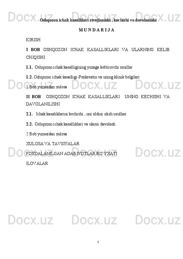 Oshqozon ichak kasallilari rivojlanishi , kechishi va davolanishi 
                                                  M U N D A R I J A
KIRISH
I   BOB   OSHQOZON   ICHAK   KASALLIKLARI   VA   ULARNING   KELIB
CHIQISHI  
1.1.   Oshqozon ichak kasalligining yuzaga keltiruvchi omillar 
1.2.  Oshqozon ichak kasalligi-Penkreatin va uning klinik belgilari 
1 Bob yuzasidan xulosa 
II   BOB     OSHQOZON   ICHAK   KASALLIKLARI     UNING   KECHISHI   VA
DAVOLANILISHI 
2.1.    Ichak kasaliklarini kechishi , uni oldini olish usullari 
2.2.   Oshqozon ichak kasalliklari va ularni davolash 
2 Bob yuzasidan xulosa 
XULOSA VA TAVSIYALAR
FOYDALANILGAN ADABIYOTLAR RO’YXATI
ILOVALAR
1 