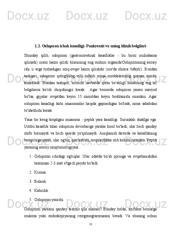 1.2. Oshqozon ichak kasalligi-   Pankreatit va uning klinik belgilari
Shunday   qilib,   oshqozon   (gastrointestinal   kasalliklar   -   bu   biroz   muhokama
qilinadi)   inson   hazm   qilish   tizimining   eng   muhim   organidirOshqozonning   asosiy
ishi   u   erga   tushadigan   oziq-ovqat   hazm   qilishdir   (me'da   shirasi   tufayli).   Bundan
tashqari,   oshqozon   qobig'ining   villi   tufayli   oziqa   moddalarining   qisman   emishi
kuzatiladi.   Bundan   tashqari,   birinchi   navbatda   qorin   bo'shlig'i   holatining   eng   xil
belgilarini   ko'rib   chiqishingiz   kerak.     Agar   bemorda   oshqozon   yarasi   mavjud
bo'lsa,   gijjalar   ovqatdan   keyin   15   minutdan   keyin   boshlanishi   mumkin.   Agar
oshqozon   kasalligi   kabi   muammolar   haqida   gapiradigan   bo'lsak,   nima   sababdan
to'xtatilishi kerak. 
Yana   bir   keng  tarqalgan   muammo  -   peptik   yara  kasalligi.   Surunkali   shaklga   ega.
Ushbu kasallik bilan oshqozon devorlariga yaralar hosil bo'ladi, ular hech qanday
shifo   bermaydi   va   hech   qaerda   yo'qolmaydi.   Aniqlanish   davrida   va   kasallikning
bosqichiga qarab, ular og'riq, qon ketishi, noqulaylikka olib kelishi mumkin.  Peptik
yaraning asosiy simptomologiyasi:
1. Oshqozon   ichidagi   og'riqlar.   Ular   odatda   bo'sh   qoringa   va   ovqatlanishdan
taxminan 2-3 soat o'tgach paydo bo'ladi.
2. Kusma.
3. Bulantı.
4. Kabızlık.
5. Oshqozon yonishi.
Oshqozon   yarasini   qanday  tashxis  qila  olaman?  Bunday  holda,  shifokor   bemorga
mukoza   yoki   endoskopiyaning   rentgenogrammasini   beradi.   Va   shuning   uchun
11 