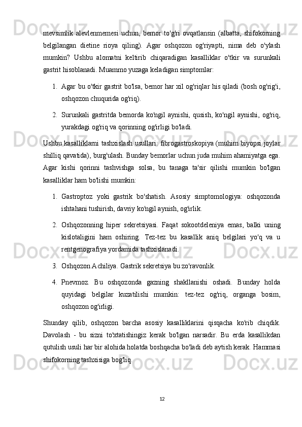 mevsimlik   alevlenmemesi   uchun,   bemor   to'g'ri   ovqatlansin   (albatta,   shifokorning
belgilangan   dietine   rioya   qiling).   Agar   oshqozon   og'riyapti,   nima   deb   o'ylash
mumkin?   Ushbu   alomatni   keltirib   chiqaradigan   kasalliklar   o'tkir   va   surunkali
gastrit hisoblanadi.  Muammo yuzaga keladigan simptomlar:
1. Agar bu o'tkir gastrit bo'lsa, bemor har xil og'riqlar his qiladi (bosh og'rig'i,
oshqozon chuqurida og'riq).
2. Surunkali   gastritda  bemorda   ko'ngil   aynishi,   qusish,   ko'ngil   aynishi,   og'riq,
yurakdagi og'riq va qorinning og'irligi bo'ladi.
Ushbu kasalliklarni tashxislash usullari: fibrogastroskopiya (muhim biyopsi joylar
shilliq qavatida), burg'ulash. Bunday bemorlar uchun juda muhim ahamiyatga ega.
Agar   kishi   qorinni   tashvishga   solsa,   bu   tanaga   ta'sir   qilishi   mumkin   bo'lgan
kasalliklar ham bo'lishi mumkin:
1. Gastroptoz   yoki   gastrik   bo'shatish.   Asosiy   simptomologiya:   oshqozonda
ishtahani tushirish, davriy ko'ngil aynish, og'irlik.
2. Oshqozonning   hiper   sekretsiyasi.   Faqat   sokootdeleniya   emas,   balki   uning
kislotaligini   ham   oshiring.   Tez-tez   bu   kasallik   aniq   belgilari   yo'q   va   u
rentgenografiya yordamida tashxislanadi.
3. Oshqozon Achiliya. Gastrik sekretsiya bu zo'ravonlik.
4. Pnevmoz.   Bu   oshqozonda   gazning   shakllanishi   oshadi.   Bunday   holda
quyidagi   belgilar   kuzatilishi   mumkin:   tez-tez   og'riq,   organga   bosim,
oshqozon og'irligi. 
Shunday   qilib,   oshqozon   barcha   asosiy   kasalliklarini   qisqacha   ko'rib   chiqdik.
Davolash   -   bu   sizni   to'xtatishingiz   kerak   bo'lgan   narsadir.   Bu   erda   kasallikdan
qutulish usuli har bir alohida holatda boshqacha bo'ladi deb aytish kerak.  Hammasi
shifokorning tashxisiga bog'liq.
12 