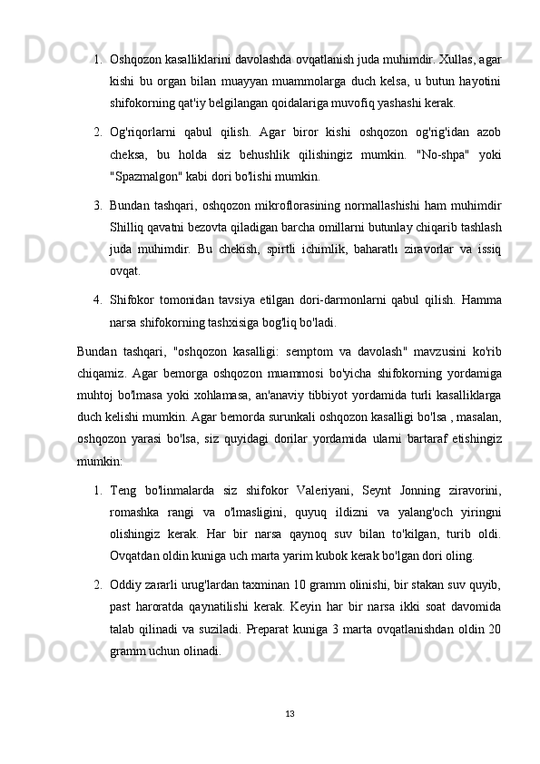 1. Oshqozon kasalliklarini davolashda ovqatlanish juda muhimdir. Xullas, agar
kishi   bu   organ   bilan   muayyan   muammolarga   duch   kelsa,   u   butun   hayotini
shifokorning qat'iy belgilangan qoidalariga muvofiq yashashi kerak.
2. Og'riqorlarni   qabul   qilish.   Agar   biror   kishi   oshqozon   og'rig'idan   azob
cheksa,   bu   holda   siz   behushlik   qilishingiz   mumkin.   "No-shpa"   yoki
"Spazmalgon" kabi dori bo'lishi mumkin.
3. Bundan   tashqari,   oshqozon   mikroflorasining   normallashishi   ham   muhimdir
Shilliq   qavatni   bezovta   qiladigan   barcha   omillarni   butunlay   chiqarib   tashlash
juda   muhimdir .   Bu   chekish,   spirtli   ichimlik,   baharatlı   ziravorlar   va   issiq
ovqat.
4. Shifokor   tomonidan   tavsiya   etilgan   dori-darmonlarni   qabul   qilish.   Hamma
narsa shifokorning tashxisiga bog'liq bo'ladi.
Bundan   tashqari ,   " oshqozon   kasalligi :   semptom   va   davolash "   mavzusini   ko ' rib
chiqamiz .   Agar   bemorga   oshqozon   muammosi   bo ' yicha   shifokorning   yordamiga
muhtoj   bo ' lmasa   yoki   xohlamasa ,   an ' anaviy   tibbiyot   yordamida   turli   kasalliklarga
duch   kelishi   mumkin .   Agar   bemorda   surunkali   oshqozon   kasalligi   bo ' lsa  ,  masalan ,
oshqozon   yarasi   bo ' lsa ,   siz   quyidagi   dorilar   yordamida   ularni   bartaraf   etishingiz
mumkin :
1. Teng   bo ' linmalarda   siz   shifokor   Valeriyani ,   Seynt   Jonning   ziravorini ,
romashka   rangi   va   o ' lmasligini ,   quyuq   ildizni   va   yalang ' och   yiringni
olishingiz   kerak .   Har   bir   narsa   qaynoq   suv   bilan   to'kilgan,   turib   oldi.
Ovqatdan oldin kuniga uch marta yarim kubok kerak bo'lgan dori oling.
2. Oddiy zararli urug'lardan taxminan 10 gramm olinishi, bir stakan suv quyib,
past   haroratda   qaynatilishi   kerak.   Keyin   har   bir   narsa   ikki   soat   davomida
talab  qilinadi   va  suziladi.   Preparat  kuniga  3  marta  ovqatlanishdan   oldin  20
gramm uchun olinadi.
13 