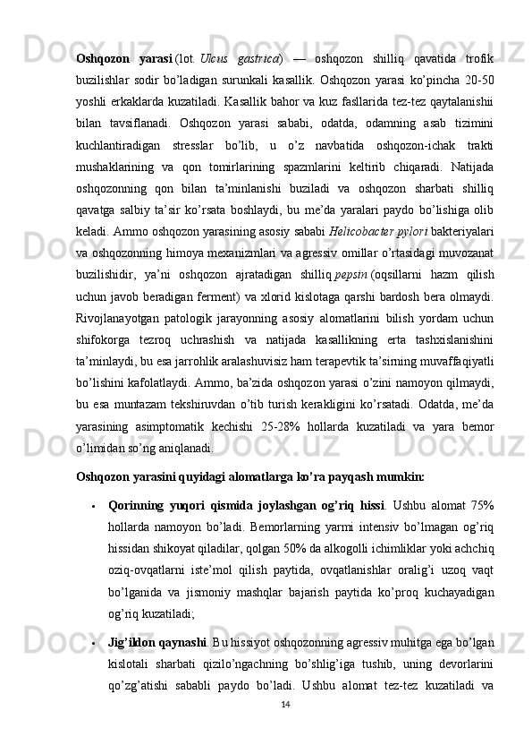 Oshqozon   yarasi   (lot.   Ulcus   gastrica )   —   oshqozon   shilliq   qavatida   trofik
buzilishlar   sodir   bo’ladigan   surunkali   kasallik.   Oshqozon   yarasi   ko’pincha   20-50
yoshli erkaklarda kuzatiladi. Kasallik bahor va kuz fasllarida tez-tez qaytalanishii
bilan   tavsiflanadi.   Oshqozon   yarasi   sababi,   odatda,   odamning   asab   tizimini
kuchlantiradigan   stresslar   bo’lib,   u   o’z   navbatida   oshqozon-ichak   trakti
mushaklarining   va   qon   tomirlarining   spazmlarini   keltirib   chiqaradi.   Natijada
oshqozonning   qon   bilan   ta’minlanishi   buziladi   va   oshqozon   sharbati   shilliq
qavatga   salbiy   ta’sir   ko’rsata   boshlaydi,   bu   me’da   yaralari   paydo   bo’lishiga   olib
keladi. Ammo oshqozon yarasining asosiy sababi   Helicobacter pylori   bakteriyalari
va oshqozonning himoya mexanizmlari va agressiv omillar o’rtasidagi muvozanat
buzilishidir,   ya’ni   oshqozon   ajratadigan   shilliq   pepsin   (oqsillarni   hazm   qilish
uchun javob  beradigan  ferment)   va  xlorid  kislotaga   qarshi  bardosh  bera olmaydi.
Rivojlanayotgan   patologik   jarayonning   asosiy   alomatlarini   bilish   yordam   uchun
shifokorga   tezroq   uchrashish   va   natijada   kasallikning   erta   tashxislanishini
ta’minlaydi, bu esa jarrohlik aralashuvisiz ham terapevtik ta’sirning muvaffaqiyatli
bo’lishini kafolatlaydi. Ammo, ba’zida oshqozon yarasi o’zini namoyon qilmaydi,
bu   esa   muntazam   tekshiruvdan   o’tib   turish   kerakligini   ko’rsatadi.   Odatda,   me’da
yarasining   asimptomatik   kechishi   25-28%   hollarda   kuzatiladi   va   yara   bemor
o’limidan so’ng aniqlanadi.
Oshqozon yarasini quyidagi alomatlarga ko’ra payqash mumkin:
 Qorinning   yuqori   qismida   joylashgan   og’riq   hissi .   Ushbu   alomat   75%
hollarda   namoyon   bo’ladi.   Bemorlarning   yarmi   intensiv   bo’lmagan   og’riq
hissidan shikoyat qiladilar, qolgan 50% da alkogolli ichimliklar yoki achchiq
oziq-ovqatlarni   iste’mol   qilish   paytida,   ovqatlanishlar   oralig’i   uzoq   vaqt
bo’lganida   va   jismoniy   mashqlar   bajarish   paytida   ko’proq   kuchayadigan
og’riq kuzatiladi;
 Jig’ildon qaynashi .  Bu hissiyot oshqozonning agressiv muhitga ega bo’lgan
kislotali   sharbati   qizilo’ngachning   bo’shlig’iga   tushib,   uning   devorlarini
qo’zg’atishi   sababli   paydo   bo’ladi.   Ushbu   alomat   tez-tez   kuzatiladi   va
14 