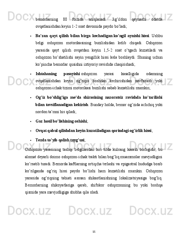 bemorlarning   80   foizida   aniqlanadi.   Jig’ildon   qaynashi   odatda
ovqatlanishdan keyin 1-2 soat davomida paydo bo’ladi;
 Ba’zan   qayt   qilish   bilan   birga   kechadigan   ko’ngil   aynishi   hissi .   Ushbu
belgi   oshqozon   motorikasining   buzilishidan   kelib   chiqadi.   Oshqozon
yarasida   qayt   qilish   ovqatdan   keyin   1,5-2   soat   o’tgach   kuzatiladi   va
oshqozon   bo’shatilishi   sayin   yengillik   hissi   kela   boshlaydi.   Shuning   uchun
ko’pincha bemorlar qusishni ixtiyoriy ravishda chaqirishadi;
 Ishtahaning   pasayishi   oshqozon   yarasi   kasalligida   odamning
ovqatlanishdan   keyin   og’riqni   boshdan   kechirishidan   xavfsirash   yoki
oshqozon-ichak tizimi motorikasi buzilishi sabab kuzatilishi mumkin;
 Og’iz   bo’shlig’iga   me’da   shirasining   nazoratsiz   ravishda   ko’tarilishi
bilan tavsiflanadigan kekirish .  Bunday holda, bemor og’zida achchiq yoki
nordon ta’mni his qiladi;
 Gaz hosil bo’lishining oshishi ;
 Ovqat qabul qilishdan keyin kuzatiladigan qorindagi og’irlik hissi ;
 Tezda to’yib qolish tuyg’usi ;
Oshqozon   yarasining   tashqi   belgilaridan   biri   tilda   kulrang   karash   borligidir,   bu
alomat deyarli doimo oshqozon-ichak trakti bilan bog’liq muammolar mavjudligini
ko’rsatib turadi. Bemorda kaftlarning ortiqcha terlashi va epigastral hududga bosib
ko’rilganda   og’riq   hissi   paydo   bo’lishi   ham   kuzatilishi   mumkin.   Oshqozon
yarasida   og ’ riqning   tabiati   asosan   shikastlanishning   lokalizatsiyasiga   bog ’ liq .
Bemorlarning   shikoyatlariga   qarab ,   shifokor   oshqozonning   bu   yoki   boshqa
qismida   yara   mavjudligiga   shubha   qila   oladi .
15 