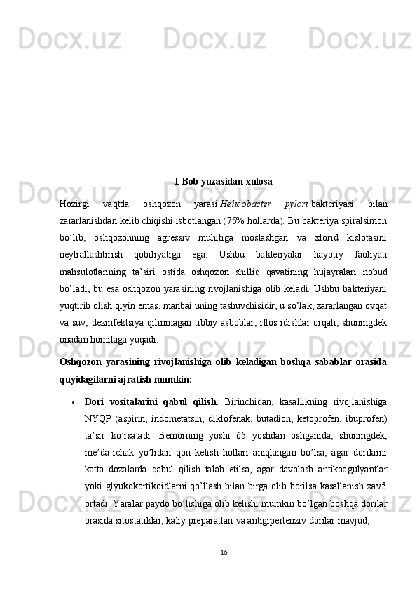 1 Bob yuzasidan xulosa
Hozirgi   vaqtda   oshqozon   yarasi   Helicobacter   pylori   bakteriyasi   bilan
zararlanishdan kelib chiqishi isbotlangan (75% hollarda). Bu bakteriya spiralsimon
bo’lib,   oshqozonning   agressiv   muhitiga   moslashgan   va   xlorid   kislotasini
neytrallashtirish   qobiliyatiga   ega.   Ushbu   bakteriyalar   hayotiy   faoliyati
mahsulotlarining   ta’siri   ostida   oshqozon   shilliq   qavatining   hujayralari   nobud
bo’ladi,  bu esa   oshqozon  yarasining  rivojlanishiga  olib keladi.  Ushbu  bakteriyani
yuqtirib olish qiyin emas, manbai uning tashuvchisidir, u so’lak, zararlangan ovqat
va suv, dezinfektsiya qilinmagan tibbiy asboblar, iflos idishlar orqali, shuningdek
onadan homilaga yuqadi.
Oshqozon   yarasining   rivojlanishiga   olib   keladigan   boshqa   sabablar   orasida
quyidagilarni ajratish mumkin:
 Dori   vositalarini   qabul   qilish .   Birinchidan,   kasallikning   rivojlanishiga
NYQP   (aspirin,   indometatsin,   diklofenak,   butadion,   ketoprofen,   ibuprofen)
ta’sir   ko’rsatadi.   Bemorning   yoshi   65   yoshdan   oshganida,   shuningdek,
me’da-ichak   yo’lidan   qon   ketish   hollari   aniqlangan   bo’lsa,   agar   dorilarni
katta   dozalarda   qabul   qilish   talab   etilsa,   agar   davolash   antikoagulyantlar
yoki glyukokortikoidlarni qo’llash bilan birga olib borilsa kasallanish xavfi
ortadi. Yaralar paydo bo’lishiga olib kelishi mumkin bo’lgan boshqa dorilar
orasida sitostatiklar, kaliy preparatlari va antigipertenziv dorilar mavjud;
16 