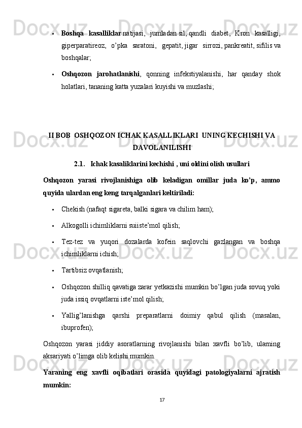  Boshqa   kasalliklar   natijasi,   jumladan   sil ,   qandli   diabet ,   Kron   kasalligi,
giperparatireoz,   o’pka   saratoni,   gepatit,   jigar   sirrozi ,   pankreatit ,   sifilis   va
boshqalar;
 Oshqozon   jarohatlanishi ,   qonning   infekstiyalanishi,   har   qanday   shok
holatlari, tananing katta yuzalari kuyishi va muzlashi;
II BOB  OSHQOZON ICHAK KASALLIKLARI  UNING KECHISHI VA
DAVOLANILISHI
2.1.   Ichak kasaliklarini kechishi , uni oldini olish usullari
Oshqozon   yarasi   rivojlanishiga   olib   keladigan   omillar   juda   ko’p,   ammo
quyida ulardan eng keng tarqalganlari keltiriladi:
 Chekish (nafaqt sigareta, balki sigara va chilim ham);
 Alkogolli ichimliklarni suiiste’mol qilish;
 Tez-tez   va   yuqori   dozalarda   kofein   saqlovchi   gazlangan   va   boshqa
ichimliklarni ichish;
 Tartibsiz ovqatlanish;
 Oshqozon shilliq qavatiga zarar yetkazishi mumkin bo’lgan juda sovuq yoki
juda issiq ovqatlarni iste’mol qilish;
 Yallig’lanishga   qarshi   preparatlarni   doimiy   qabul   qilish   (masalan,
ibuprofen);
Oshqozon   yarasi   jiddiy   asoratlarning   rivojlanishi   bilan   xavfli   bo’lib,   ularning
aksariyati o’limga olib kelishi mumkin.
Yaraning   eng   xavfli   oqibatlari   orasida   quyidagi   patologiyalarni   ajratish
mumkin:
17 