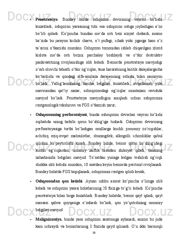 Penetratsiya .   Bunday   holda   oshqozon   devorining   vayron   bo’lishi
kuzatiladi,   oshqozon   yarasining   tubi   esa   oshqozon   ostiga   joylashgan   a’zo
bo’lib   qoladi.   Ko’pincha   bundan   me’da   osti   bezi   aziyat   chekadi,   ammo
ba’zida   bu   jarayon   kichik   charvi,   o’t   pufagi,   ichak   yoki   jigarga   ham   o’z
ta’sirini   o’tkazishi   mumkin.   Oshqozon   tomonidan   ishlab   chiqarilgan   xlorid
kislota   me’da   osti   bezini   parchalay   boshlaydi   va   o’tkir   destruktiv
pankreatitning   rivojlanishiga   olib   keladi.   Bemorda   penetratsiya   mavjudigi
o’rab oluvchi tabiatli o’tkir og’riqlar, tana haroratining kiritik darajalargacha
ko’tarilishi   va   qondagi   alfa-amilaza   darajasining   oshishi   bilan   namoyon
bo’ladi.   Yallig’lanishning   barcha   belgilari   kuzatiladi,   ovqatlanish   yoki
mavsumdan   qat’iy   nazar,   oshoqozondagi   og’riqlar   muntazam   ravishda
mavjud   bo’ladi.   Penetratsiya   mavjudligini   aniqlash   uchun   oshqozonni
rentgenologik tekshiruvi va FGS o’tkazish zarur;
 Oshqozonning   perforatsiyasi ,   bunda   oshoqozon   devorlari   vayron   bo’lishi
oqibatida   uning   tarkibi   qorin   bo’shlig’iga   tushadi.   Oshqozon   devorining
perforatsiyasiga   turtki   bo’ladigan   omillarga   kuchli   jismoniy   zo’riqishlar,
achchiq   oziq-ovqat   mahsulotlar,   shuningdek,   alkogolli   ichimliklar   qabul
qilishni   ko’paytirilishi   kiradi.   Bunday   holda,   bemor   qorin   bo’shlig’idagi
kuchli   og’riqlardan,   umumiy   zaiflik   hissidan   shikoyat   qiladi,   tananing
zaharlanishi   belgilari   mavjud.   To’satdan   yuzaga   kelgan   teshilish   og’riqli
shokka olib kelishi mumkin, 10 soatdan keyin bemorda peritonit rivojlanadi.
Bunday holatda FGS taqiqlanadi, oshqozonni rentgen qilish kerak;
 Oshqozondan   qon   ketishi .   Aynan   ushbu   asorat   ko’pincha   o’limga   olib
keladi va oshqozon yarasi holatlarining 20 foizi ga to’g’ri keladi. Ko’pincha
penetratsiya bilan birga kuzatiladi. Bunday holatda, bemor qayt qiladi, qayt
massasi   qahva   quyqasiga   o’xshash   bo’ladi,   qon   yo’qotishning   umumiy
belgilari mavjud. 
 Malignizatsiya ,   bunda   yara   oshqozon   saratoniga   aylanadi,   ammo   bu   juda
kam   uchraydi   va   bemorlarning   3   foizida   qayd   qilinadi.   O’n   ikki   barmoqli
18