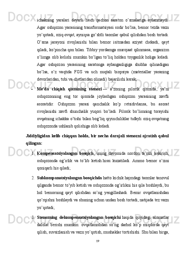 ichakning   yaralari   deyarli   hech   qachon   saraton   o’smalariga   aylanmaydi.
Agar oshqozon yarasining transformatsiyasi  sodir bo’lsa, bemor tezda vazn
yo’qotadi, oziq-ovqat, ayniqsa go’shtli taomlar qabul qilishdan bosh tortadi.
O’sma   jarayoni   rivojlanishi   bilan   bemor   isitmadan   aziyat   chekadi,   qayt
qiladi, ko’pincha qon bilan. Tibbiy yordamga murojaat qilinmasa, organizm
o’limga   olib  kelishi   mumkin  bo’lgan  to’liq  holdan   toyganlik  holiga   keladi.
Agar   oshqozon   yarasining   saratonga   aylanganligiga   shubha   qilinadigan
bo’lsa,   o’z   vaqtida   FGS   va   uch   nuqtali   biopsiya   (materiallar   yaraning
devorlaridan, tubi va chetlaridan olinadi) bajarilishi kerak;
 Me’da   chiqish   qismining   stenozi   —   a’zoning   pilorik   qismida,   ya’ni
oshqozonning   eng   tor   qismida   joylashgan   oshqozon   yarasining   xavfli
asoratidir.   Oshqozon   yarasi   qanchalik   ko’p   retsidivlansa,   bu   asorat
rivojlanishi   xavfi   shunchalik   yuqori   bo’ladi.   Pilorik   bo’limning   torayishi
ovqatning ichakka o’tishi bilan bog’liq qiyinchiliklar tufayli oziq-ovqatning
oshqozonda ushlanib qolishiga olib keladi.
Jiddiyligidan kelib chiqqan holda, bir necha darajali  stenozni  ajratish qabul
qilingan:
1. Kompensatsiyalangan   bosqich ,   uning   davomida   nordon   ta’mli   kekirish,
oshqozonda   og’irlik   va   to’lib   ketish   hissi   kuzatiladi.   Ammo   bemor   o’zini
qoniqarli his qiladi;
2. Subkompanatsiyalangan bosqichda   hatto kichik hajmdagi taomlar tanovul
qilganda bemor to’yib ketish va oshqozonda og’irlikni his qila boshlaydi, bu
hol   bemorning   qayt   qilishdan   so’ng   yengillashadi.   Bemir   ovqatlanishdan
qo’rqishni boshlaydi va shuning uchun undan bosh tortadi, natijada tez vazn
yo’qotadi;
3. Stenozning   dekompensatsiyalangan   bosqichi   haqida   quyidagi   alomatlar
dalolat   berishi   mumkin:   ovqatlanishdan   so’ng   darhol   ko’p   miqdorda   qayt
qilish, suvsizlanish va vazn yo’qotish, mushaklar tortishishi. Shu bilan birga,
19 