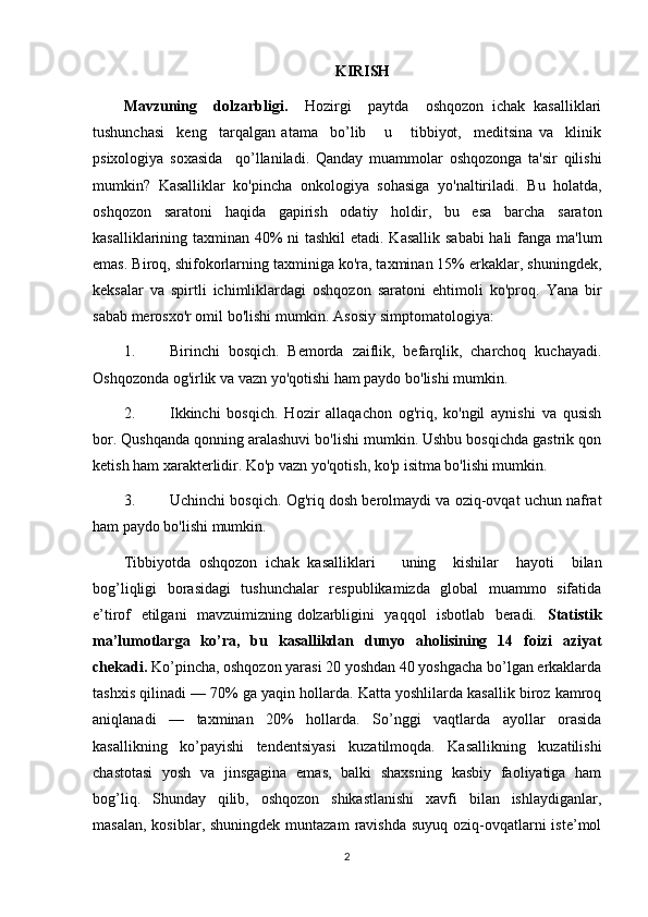 KIRISH
Mavzuning     dolzarbligi.     Hozirgi     paytda     oshqozon   ichak   kasalliklari
tushunchasi     keng     tarqalgan   atama     bo’lib       u       tibbiyot,     meditsina   va     klinik
psixologiya   soxasida     qo’llaniladi.   Qanday   muammolar   oshqozonga   ta'sir   qilishi
mumkin?   Kasalliklar   ko'pincha   onkologiya   sohasiga   yo'naltiriladi.   Bu   holatda,
oshqozon   saratoni   haqida   gapirish   odatiy   holdir,   bu   esa   barcha   saraton
kasalliklarining taxminan 40% ni  tashkil  etadi. Kasallik sababi  hali  fanga ma'lum
emas. Biroq, shifokorlarning taxminiga ko'ra, taxminan 15% erkaklar, shuningdek,
keksalar   va   spirtli   ichimliklardagi   oshqozon   saratoni   ehtimoli   ko'proq.   Yana   bir
sabab merosxo'r omil bo'lishi mumkin. Asosiy simptomatologiya:
1. Birinchi   bosqich.   Bemorda   zaiflik,   befarqlik,   charchoq   kuchayadi.
Oshqozonda og'irlik va vazn yo'qotishi ham paydo bo'lishi mumkin.
2. Ikkinchi   bosqich.   Hozir   allaqachon   og'riq,   ko'ngil   aynishi   va   qusish
bor. Qushqanda qonning aralashuvi bo'lishi mumkin. Ushbu bosqichda gastrik qon
ketish ham xarakterlidir. Ko'p vazn yo'qotish, ko'p isitma bo'lishi mumkin.
3. Uchinchi bosqich. Og'riq dosh berolmaydi va oziq-ovqat uchun nafrat
ham paydo bo'lishi mumkin.
Tibbiyotda   oshqozon   ichak   kasalliklari       uning     kishilar     hayoti     bilan
bog’liqligi   borasidagi   tushunchalar    respublikamizda   global   muammo   sifatida
e’tirof   etilgani    mavzuimizning dolzarbligini   yaqqol   isbotlab   beradi.    Statistik
ma’lumotlarga   ko’ra,   bu   kasallikdan   dunyo   aholisining   14   foizi   aziyat
chekadi.  Ko’pincha, oshqozon yarasi 20 yoshdan 40 yoshgacha bo’lgan erkaklarda
tashxis qilinadi — 70% ga yaqin hollarda. Katta yoshlilarda kasallik biroz kamroq
aniqlanadi   —   taxminan   20%   hollarda.   So’nggi   vaqtlarda   ayollar   orasida
kasallikning   ko’payishi   tendentsiyasi   kuzatilmoqda.   Kasallikning   kuzatilishi
chastotasi   yosh   va   jinsgagina   emas,   balki   shaxsning   kasbiy   faoliyatiga   ham
bog’liq.   Shunday   qilib,   oshqozon   shikastlanishi   xavfi   bilan   ishlaydiganlar,
masalan,  kosiblar, shuningdek muntazam  ravishda  suyuq oziq-ovqatlarni  iste’mol
2 