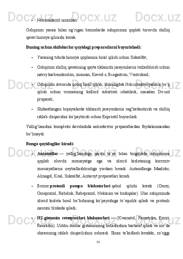  Nitromidazol unumlari.
Oshqozon   yarasi   bilan   og’rigan   bemorlarda   oshqozonni   qoplab   turuvchi   shilliq
qavat himoya qilinishi kerak.
Buning uchun shifokorlar quyidagi preparatlarni buyurishadi:
 Yaraning tubida himoya qoplamini hosil qilish uchun Sukralfat;
 Oshqozon shilliq qavatining qayta tiklanishi jarayonlarini tezlashtirish uchun
natriy karbenoksolon, xususan, Kaved-s, Biogastron, Ventroksol;
 Oshqozon devorida qobiq hosil qilish, shuningdek Helicobakteriyalarni yo’q
qilish   uchun   vismutning   kolloid   subsitrati   ishatiladi,   masalan   De-nol
preparati;
 Shikastlangan  hujayralarda  tiklanish  jarayonlarini   rag’batlantirish  va shilliq
ishlab chiqarishni ko’paytirish uchun Enprostil buyuriladi.
Yallig’lanishni   kompleks   davolashda   antisekretor   preparatlardan   foydalanmasdan
bo’lmaydi.
Bunga quyidagilar kiradi:
 Antatsidlar   —   yallig’lanishga   qarshi   ta’sir   bilan   birgalikda   oshqozonni
qoplab   oluvchi   xususiyatga   ega   va   xlorid   kislotaning   korroziv
xususiyatlarini   neytrallashtirishga   yordam   beradi.   Antasidlarga   Maaloks,
Almagel, Keal, Sukralfat, Antareyt preparatlari kiradi.
 Bemor   protonli   pompa   blokatorlari   qabul   qilishi   kerak   (Omez,
Omeprazol, Rabelok, Rabeprazol, Neksium va boshqalar). Ular oshqozonda
xlorid   kislota   hosil   bo’lishining   ko’payishiga   to’sqinlik   qiladi   va   protonli
nasosni blokada qiladi;
 H2-gistamin   retseptorlari   blokatorlari   —   (Kvamatel,   Famotidin,   Erinit,
Ranitidin). Ushbu dorilar gistaminning birlashishini bartaraf qiladi va me’da
shirasining   ishlab   chiqarilishini   oshiradi.   Shuni   ta’kidlash   kerakki,   so’nggi
21 