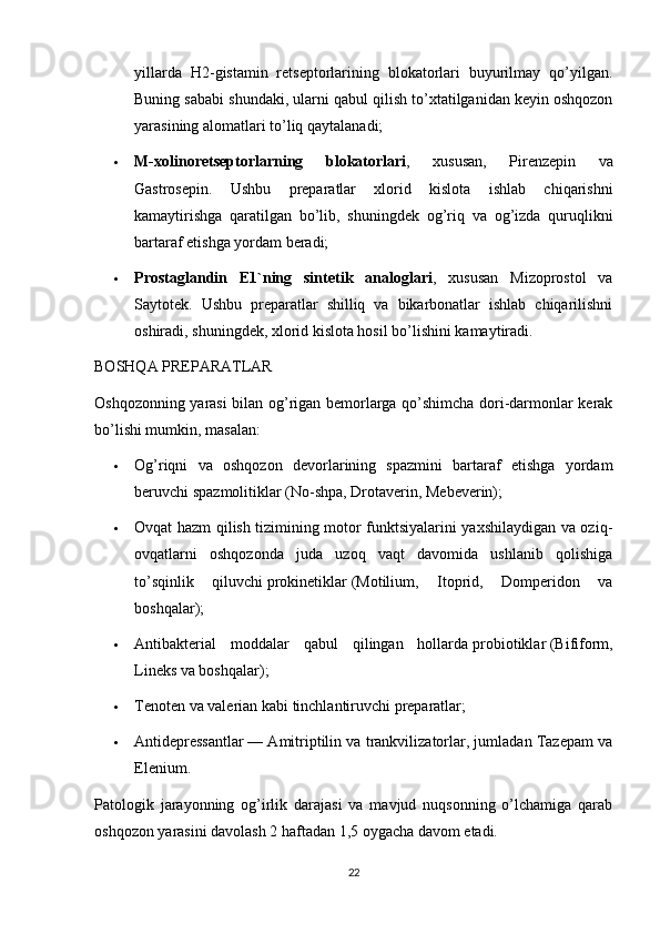 yillarda   H2-gistamin   retseptorlarining   blokatorlari   buyurilmay   qo’yilgan.
Buning sababi shundaki, ularni qabul qilish to’xtatilganidan keyin oshqozon
yarasining alomatlari to’liq qaytalanadi;
 M-xolinoretseptorlarning   blokatorlari ,   xususan,   Pirenzepin   va
Gastrosepin.   Ushbu   preparatlar   xlorid   kislota   ishlab   chiqarishni
kamaytirishga   qaratilgan   bo’lib,   shuningdek   og’riq   va   og’izda   quruqlikni
bartaraf etishga yordam beradi;
 Prostaglandin   E1`ning   sintetik   analoglari ,   xususan   Mizoprostol   va
Saytotek.   Ushbu   preparatlar   shilliq   va   bikarbonatlar   ishlab   chiqarilishni
oshiradi, shuningdek, xlorid kislota hosil bo’lishini kamaytiradi.
BOSHQA PREPARATLAR
Oshqozonning yarasi bilan og’rigan bemorlarga qo’shimcha dori-darmonlar kerak
bo’lishi mumkin, masalan:
 Og’riqni   va   oshqozon   devorlarining   spazmini   bartaraf   etishga   yordam
beruvchi   spazmolitiklar   (No-shpa, Drotaverin, Mebeverin);
 Ovqat hazm qilish tizimining motor funktsiyalarini yaxshilaydigan va oziq-
ovqatlarni   oshqozonda   juda   uzoq   vaqt   davomida   ushlanib   qolishiga
to’sqinlik   qiluvchi   prokinetiklar   (Motilium,   Itoprid,   Domperidon   va
boshqalar);
 Antibakterial   moddalar   qabul   qilingan   hollarda   probiotiklar   (Bifiform,
Lineks va boshqalar);
 Tenoten va valerian kabi   tinchlantiruvchi preparatlar ;
 Antidepressantlar   — Amitriptilin va trankvilizatorlar, jumladan Tazepam va
Elenium.
Patologik   jarayonning   og’irlik   darajasi   va   mavjud   nuqsonning   o’lchamiga   qarab
oshqozon yarasini davolash 2 haftadan 1,5 oygacha davom etadi.
22 