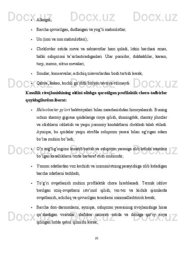  Alkogol;
 Barcha qovurilgan, dudlangan va yog’li mahsulotlar;
 Un (non va non mahsulotlari);
 Cheklovlar   ostida   meva   va   sabzavotlar   ham   qoladi,   lekin   barchasi   emas,
balki   oshqozoni   ta’sirlantiradiganlari.   Ular   pomidor,   dukkaklilar,   karam,
turp, xurmo, sitrus mevalari;
 Souslar, konservalar, achchiq ziravorlardan bosh tortish kerak;
 Qahva, kakao, kuchli go’shtli bulyon tavsiya etilmaydi.
Kasallik rivojlanishining oldini olishga qaratilgan profilaktik chora-tadbirlar
quyidagilardan iborat:
 Helicobacter pylori   bakteriyalari bilan zararlanishdan himoyalanish. Buning
uchun shaxsiy gigiena qoidalariga rioya qilish, shuningdek, shaxsiy jihozlar
va idishlarni ishlatish va yaqin jismoniy kontaktlarni cheklash talab etiladi.
Ayniqsa,   bu   qoidalar   yaqin   atrofda   oshqozon   yarasi   bilan   og’rigan   odam
bo’lsa muhim bo’ladi;
 O’z sog’lig’ingizni kuzatib borish va oshqozon yarasiga olib kelishi mumkin
bo’lgan kasalliklarni tezda bartaraf etish muhimdir;
 Yomon odatlardan voz kechish va immunitetning pasayishiga olib keladigan
barcha odatlarni tashlash;
 To’g’ri   ovqatlanish   muhim   profilaktik   chora   hisoblanadi.   Termik   ishlov
berilgan   oziq-ovqatlarni   iste’mol   qilish,   tez-tez   va   kichik   qismlarda
ovqatlanish, achchiq va qovurilgan taomlarni minimallashtirish kerak;
 Barcha  dori-darmonlarni,  ayniqsa,  oshqozon  yarasining  rivojlanishiga  hissa
qo’shadigan   vositalar,   shifokor   nazorati   ostida   va   dozaga   qat’iy   rioya
qilingan holda qabul qilinishi kerak;
25 