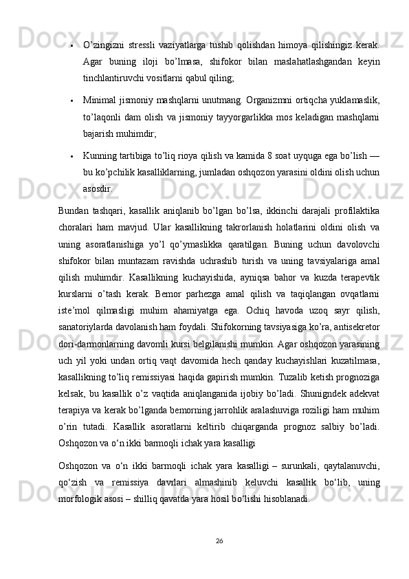  O’zingizni   stressli   vaziyatlarga   tushib   qolishdan   himoya   qilishingiz   kerak.
Agar   buning   iloji   bo’lmasa,   shifokor   bilan   maslahatlashgandan   keyin
tinchlantiruvchi vositlarni qabul qiling;
 Minimal jismoniy mashqlarni unutmang. Organizmni ortiqcha yuklamaslik,
to’laqonli   dam   olish   va   jismoniy   tayyorgarlikka   mos   keladigan   mashqlarni
bajarish muhimdir;
 Kunning tartibiga to’liq rioya qilish va kamida 8 soat uyquga ega bo’lish —
bu ko’pchilik kasalliklarning, jumladan oshqozon yarasini oldini olish uchun
asosdir.
Bundan   tashqari,   kasallik   aniqlanib   bo’lgan   bo’lsa,   ikkinchi   darajali   profilaktika
choralari   ham   mavjud.   Ular   kasallikning   takrorlanish   holatlarini   oldini   olish   va
uning   asoratlanishiga   yo’l   qo’ymaslikka   qaratilgan.   Buning   uchun   davolovchi
shifokor   bilan   muntazam   ravishda   uchrashib   turish   va   uning   tavsiyalariga   amal
qilish   muhimdir.   Kasallikning   kuchayishida,   ayniqsa   bahor   va   kuzda   terapevtik
kurslarni   o’tash   kerak.   Bemor   parhezga   amal   qilish   va   taqiqlangan   ovqatlarni
iste’mol   qilmasligi   muhim   ahamiyatga   ega.   Ochiq   havoda   uzoq   sayr   qilish,
sanatoriylarda davolanish ham foydali. Shifokorning tavsiyasiga ko’ra, antisekretor
dori-darmonlarning davomli kursi belgilanishi mumkin. Agar oshqozon yarasining
uch   yil   yoki   undan   ortiq   vaqt   davomida   hech   qanday   kuchayishlari   kuzatilmasa,
kasallikning to’liq remissiyasi haqida gapirish mumkin. Tuzalib ketish prognoziga
kelsak,   bu   kasallik   o’z   vaqtida   aniqlanganida   ijobiy   bo’ladi.   Shunigndek   adekvat
terapiya va kerak bo’lganda bemorning jarrohlik aralashuviga roziligi ham muhim
o’rin   tutadi.   Kasallik   asoratlarni   keltirib   chiqarganda   prognoz   salbiy   bo’ladi.
Oshqozon va  о ‘n ikki barmoqli ichak yara kasalligi
Oshqozon   va   о ‘n   ikki   barmoqli   ichak   yara   kasalligi   –   surunkali,   qaytalanuvchi,
q о ‘zish   va   remissiya   davrlari   almashinib   keluvchi   kasallik   b о ‘lib,   uning
morfologik asosi – shilliq qavatda yara hosil b о ‘lishi hisoblanadi.
26
