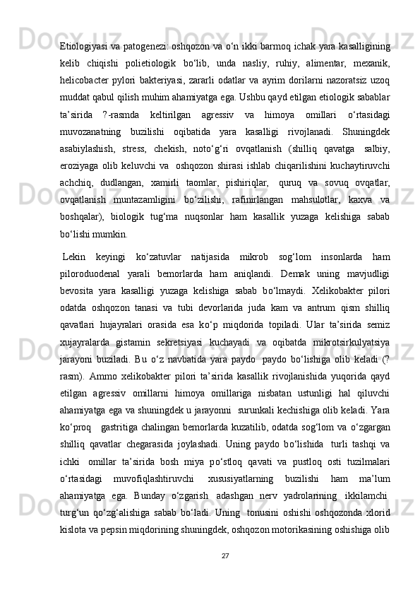 Etiologiyasi va patogenezi :   oshqozon va   о ‘n ikki barmoq ichak yara kasalligining
kelib   chiqishi   polietiologik   b о ‘lib,   unda   nasliy,   ruhiy,   alimentar,   mexanik,
helicobacter   pylori   bakteriyasi,   zararli   odatlar   va   ayrim   dorilarni   nazoratsiz   uzoq
muddat qabul qilish muhim ahamiyatga ega. Ushbu qayd etilgan etiologik sabablar
ta’sirida   ?-rasmda   keltirilgan   agressiv   va   himoya   omillari   о ‘rtasidagi
muvozanatning   buzilishi   oqibatida   yara   kasalligi   rivojlanadi.   Shuningdek
asabiylashish,   stress,   chekish,   not о ‘g‘ri   ovqatlanish   (shilliq   qavatga     salbiy,
eroziyaga   olib   keluvchi   va     oshqozon   shirasi   ishlab   chiqarilishini   kuchaytiruvchi
achchiq,   dudlangan,   xamirli   taomlar,   pishiriqlar,     quruq   va   sovuq   ovqatlar,
ovqatlanish   muntazamligini   b о ‘zilishi,   rafinirlangan   mahsulotlar,   kaxva   va
boshqalar),   biologik   tug‘ma   nuqsonlar   ham   kasallik   yuzaga   kelishiga   sabab
b о ‘lishi mumkin. 
  Lekin   keyingi   k о ‘zatuvlar   natijasida   mikrob   sog‘lom   insonlarda   ham
piloroduodenal   yarali   bemorlarda   ham   aniqlandi.   Demak   uning   mavjudligi
bevosita   yara   kasalligi   yuzaga   kelishiga   sabab   b о ‘lmaydi.   Xelikobakter   pilori
odatda   oshqozon   tanasi   va   tubi   devorlarida   juda   kam   va   antrum   qism   shilliq
qavatlari   hujayralari   orasida   esa   k о ‘p   miqdorida   topiladi.   Ular   ta’sirida   semiz
xujayralarda   gistamin   sekretsiyasi   kuchayadi   va   oqibatda   mikrotsirkulyatsiya
jarayoni   buziladi.   Bu   о ‘z   navbatida   yara   paydo     paydo   b о ‘lishiga   olib   keladi   (?
rasm).   Ammo   xelikobakter   pilori   ta’sirida   kasallik   rivojlanishida   yuqorida   qayd
etilgan   agressiv   omillarni   himoya   omillariga   nisbatan   ustunligi   hal   qiluvchi
ahamiyatga ega va shuningdek u jarayonni     surunkali kechishiga olib keladi. Yara
k о ‘proq       gastritiga chalingan  bemorlarda kuzatilib,  odatda sog‘lom   va   о ‘zgargan
shilliq   qavatlar   chegarasida   joylashadi.   Uning   paydo   b о ‘lishida     turli   tashqi   va
ichki     omillar   ta’sirida   bosh   miya   p о ‘stloq   qavati   va   pustloq   osti   tuzilmalari
о ‘rtasidagi   muvofiqlashtiruvchi     xususiyatlarning   buzilishi   ham   ma’lum
ahamiyatga   ega.   Bunday   о ‘zgarish     adashgan   nerv   yadrolarining     ikkilamchi  
turg‘un   q о ‘zg‘alishiga   sabab   b о ‘ladi.   Uning     tonusini   oshishi   oshqozonda   xlorid
kislota va pepsin miqdorining shuningdek, oshqozon motorikasining oshishiga olib
27 