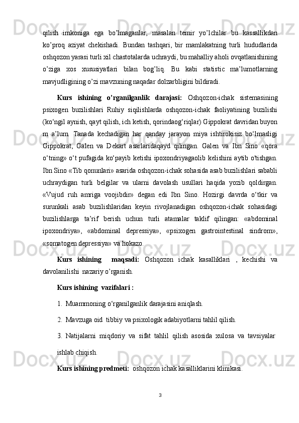 qilish   imkoniga   ega   bo’lmaganlar,   masalan   temir   yo’lchilar   bu   kassallikdan
ko’proq   aziyat   chekishadi.   Bundan   tashqari,   bir   mamlakatning   turli   hududlarida
oshqozon yarasi turli xil chastotalarda uchraydi, bu mahalliy aholi ovqatlanishining
o’ziga   xos   xususiyatlari   bilan   bog’liq.   Bu   kabi   statistic   ma’lumotlarning
mavjudligining o’zi mavzuning naqadar dolzarbligini bildiradi. 
Kurs   ishining   o’rganilganlik   darajasi:   Oshqozon-ichak   sistemasining
psixogen   buzilishlari   Ruhiy   siqilishlarda   oshqozon-ichak   faoliyatining   buzilishi
(ko‘ngil aynish, qayt qilish, ich ketish, qorindaog‘riqlar) Gippokrat davridan buyon
m   a’lum.   Tanada   kechadigan   har   qanday   jarayon   miya   ishtirokisiz   bo‘lmasligi
Gippokrat,   Galen   va   Dekart   asarlaridaqayd   qilingan.   Galen   va   Ibn   Sino   «qora
o‘tning» o‘t pufagida ko‘payib ketishi ipoxondriyagaolib kelishini aytib o'tishgan.
Ibn Sino «Tib qonunlari» asarida oshqozon-ichak sohasida asab buzilishlari sababli
uchraydigan   turli   belgilar   va   ularni   davolash   usullari   haqida   yozib   qoldirgan.
«Vujud   ruh   amriga   voojibdir»   degan   edi   Ibn   Sino.   Hozirgi   davrda   o‘tkir   va
surunkali   asab   buzilishlaridan   keyin   rivojlanadigan   oshqozon-ichak   sohasidagi
buzilishlarga   ta’rif   berish   uchun   turli   atamalar   taklif   qilingan:   «abdominal
ipoxondriya»,   «abdominal   depressiya»,   «psixogen   gastrointestinal   sindrom»,
«somatogen depressiya» va hokazo.
Kurs   ishining     maqsadi:   Oshqozon   ichak   kasalliklari   ,   kechishi   va
davolanilishi  nazariy o’rganish.
Kurs ishining  vazifalari : 
1.  Muammoning o‘rganilganlik darajasini aniqlash.
2.  Mavzuga oid  tibbiy va psixologik adabiyotlarni tahlil qilish.
3.  Natijalarni  miqdoriy  va  sifat  tahlil  qilish  asosida  xulosa  va  tavsiyalar 
ishlab chiqish.
Kurs ishining predmeti:   oshqozon ichak kasalliklarini klinikasi. 
3 